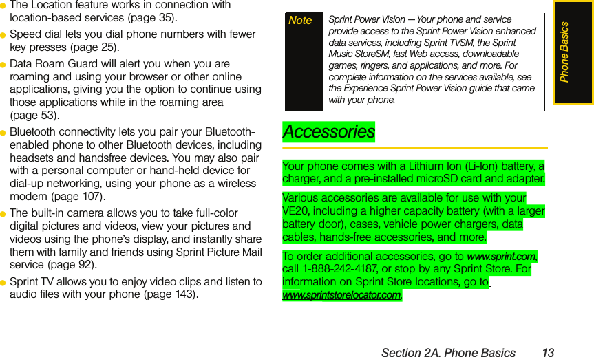 Phone BasicsSection 2A. Phone Basics 13ⅷThe Location feature works in connection with location-based services (page 35).ⅷSpeed dial lets you dial phone numbers with fewer key presses (page 25).ⅷData Roam Guard will alert you when you are roaming and using your browser or other online applications, giving you the option to continue using those applications while in the roaming area (page 53).ⅷBluetooth connectivity lets you pair your Bluetooth-enabled phone to other Bluetooth devices, including headsets and handsfree devices. You may also pair with a personal computer or hand-held device for dial-up networking, using your phone as a wireless modem (page 107).ⅷThe built-in camera allows you to take full-color digital pictures and videos, view your pictures and videos using the phone’s display, and instantly share them with family and friends using Sprint Picture Mail service (page 92).ⅷSprint TV allows you to enjoy video clips and listen to audio files with your phone (page 143).AccessoriesYour phone comes with a Lithium Ion (Li-Ion) battery, a charger, and a pre-installed microSD card and adapter. Various accessories are available for use with your VE20, including a higher capacity battery (with a larger battery door), cases, vehicle power chargers, data cables, hands-free accessories, and more. To order additional accessories, go to www.sprint.com, call 1-888-242-4187, or stop by any Sprint Store. For information on Sprint Store locations, go to www.sprintstorelocator.com.Note Sprint Power Vision — Your phone and service provide access to the Sprint Power Vision enhanced data services, including Sprint TVSM, the Sprint Music StoreSM, fast Web access, downloadable games, ringers, and applications, and more. For complete information on the services available, see the Experience Sprint Power Vision guide that came with your phone.