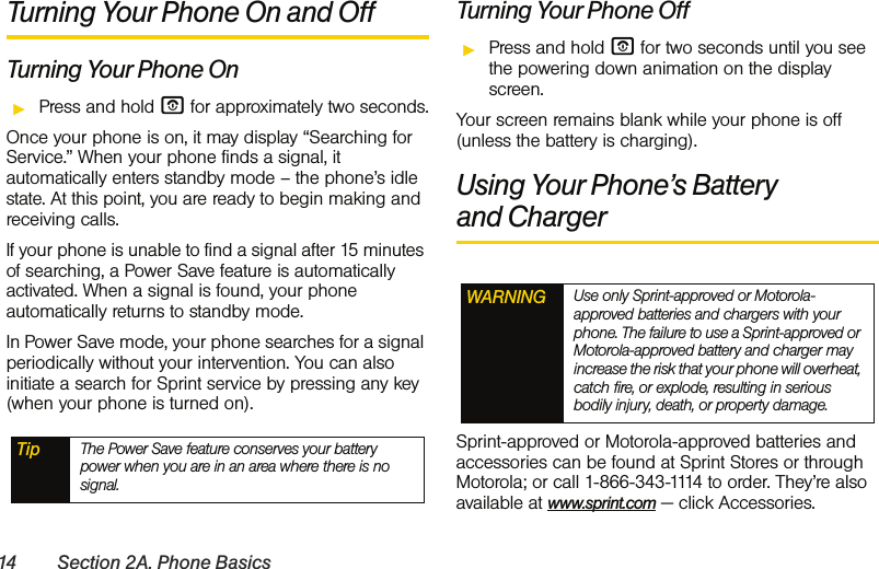 14 Section 2A. Phone BasicsTurning Your Phone On and OffTurning Your Phone OnᮣPress and hold O for approximately two seconds.Once your phone is on, it may display “Searching for Service.” When your phone finds a signal, it automatically enters standby mode – the phone’s idle state. At this point, you are ready to begin making and receiving calls.If your phone is unable to find a signal after 15 minutes of searching, a Power Save feature is automatically activated. When a signal is found, your phone automatically returns to standby mode.In Power Save mode, your phone searches for a signal periodically without your intervention. You can also initiate a search for Sprint service by pressing any key (when your phone is turned on).Turning Your Phone OffᮣPress and hold O for two seconds until you see the powering down animation on the display screen.Your screen remains blank while your phone is off (unless the battery is charging).Using Your Phone’s Battery and ChargerSprint-approved or Motorola-approved batteries and accessories can be found at Sprint Stores or through Motorola; or call 1-866-343-1114 to order. They’re also available at www.sprint.com — click Accessories. Tip The Power Save feature conserves your battery power when you are in an area where there is no signal.WARNING Use only Sprint-approved or Motorola-approved batteries and chargers with your phone. The failure to use a Sprint-approved or Motorola-approved battery and charger may increase the risk that your phone will overheat, catch fire, or explode, resulting in serious bodily injury, death, or property damage.