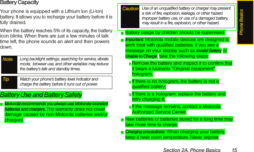 Phone BasicsSection 2A. Phone Basics 15Battery CapacityYour phone is equipped with a Lithium Ion (Li-Ion) battery. It allows you to recharge your battery before it is fully drained.When the battery reaches 5% of its capacity, the battery icon blinks. When there are just a few minutes of talk time left, the phone sounds an alert and then powers down.Battery Use and Battery SafetyⅷMotorola recommends you always use Motorola-branded batteries and chargers. The warranty does not cover damage caused by non-Motorola batteries and/or chargers.ⅷBattery usage by children should be supervised.ⅷImportant: Motorola mobile devices are designed to work best with qualified batteries. If you see a message on your display such as Invalid Battery or Unable to Charge, take the following steps:ⅢRemove the battery and inspect it to confirm that it bears a Motorola “Original Equipment” hologram; ⅢIf there is no hologram, the battery is not a qualified battery;ⅢIf there is a hologram, replace the battery and retry charging it;ⅢIf the message remains, contact a Motorola Authorized Service Center.ⅷNew batteries or batteries stored for a long time may take more time to charge.ⅷCharging precautions: When charging your battery, keep it near room temperature. Never expose Note Long backlight settings, searching for service, vibrate mode,  browser use, and other variables may reduce the battery’s talk and standby times.Tip Watch your phone’s battery level indicator and charge the battery before it runs out of power.Caution Use of an unqualified battery or charger may present a risk of fire, explosion, leakage, or other hazard. Improper battery use, or use of a damaged battery, may result in a fire, explosion, or other hazard.