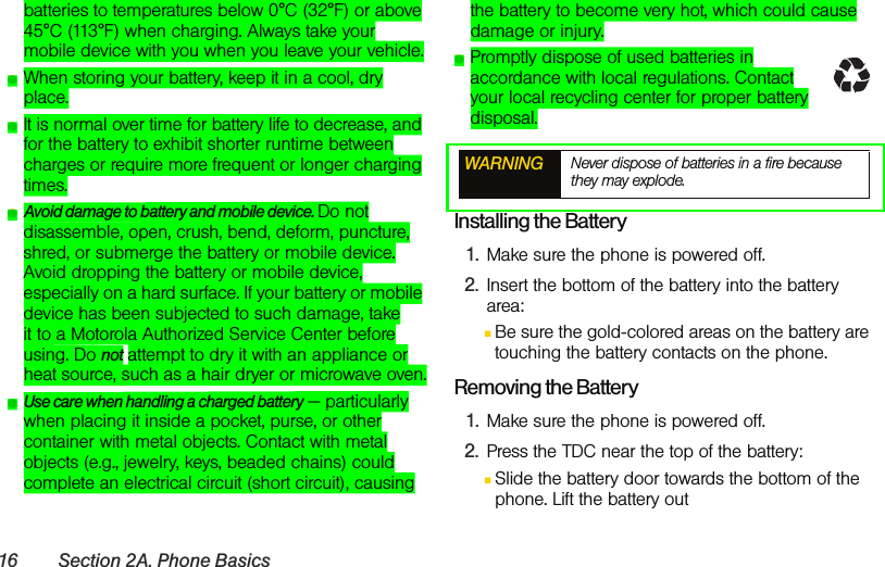 16 Section 2A. Phone Basicsbatteries to temperatures below 0°C (32°F) or above 45°C (113°F) when charging. Always take your mobile device with you when you leave your vehicle.ⅷWhen storing your battery, keep it in a cool, dry place.ⅷIt is normal over time for battery life to decrease, and for the battery to exhibit shorter runtime between charges or require more frequent or longer charging times.ⅷAvoid damage to battery and mobile device. Do not disassemble, open, crush, bend, deform, puncture, shred, or submerge the battery or mobile device. Avoid dropping the battery or mobile device, especially on a hard surface. If your battery or mobile device has been subjected to such damage, take it to a Motorola Authorized Service Center before using. Do not attempt to dry it with an appliance or heat source, such as a hair dryer or microwave oven.ⅷUse care when handling a charged battery — particularly when placing it inside a pocket, purse, or other container with metal objects. Contact with metal objects (e.g., jewelry, keys, beaded chains) could complete an electrical circuit (short circuit), causing the battery to become very hot, which could cause damage or injury.ⅷPromptly dispose of used batteries in accordance with local regulations. Contact your local recycling center for proper battery disposal.Installing the Battery1. Make sure the phone is powered off.2. Insert the bottom of the battery into the battery area:ⅢBe sure the gold-colored areas on the battery are touching the battery contacts on the phone.  Removing the Battery1. Make sure the phone is powered off.2. Press the TDC near the top of the battery:ⅢSlide the battery door towards the bottom of the phone. Lift the battery out WARNING Never dispose of batteries in a fire because they may explode.