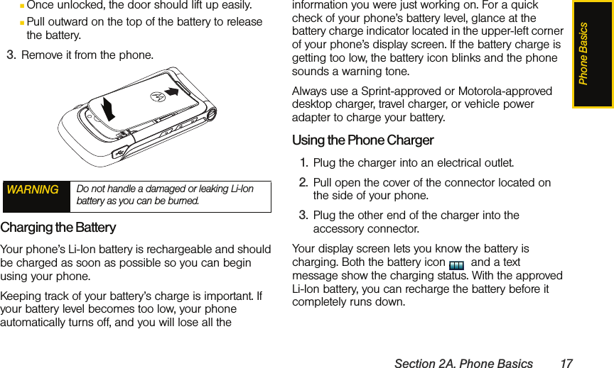 Phone BasicsSection 2A. Phone Basics 17ⅢOnce unlocked, the door should lift up easily.ⅢPull outward on the top of the battery to release the battery.3. Remove it from the phone.Charging the BatteryYour phone’s Li-Ion battery is rechargeable and should be charged as soon as possible so you can begin using your phone.Keeping track of your battery’s charge is important. If your battery level becomes too low, your phone automatically turns off, and you will lose all the information you were just working on. For a quick check of your phone’s battery level, glance at the battery charge indicator located in the upper-left corner of your phone’s display screen. If the battery charge is getting too low, the battery icon blinks and the phone sounds a warning tone.Always use a Sprint-approved or Motorola-approved desktop charger, travel charger, or vehicle power adapter to charge your battery.Using the Phone Charger1. Plug the charger into an electrical outlet.2. Pull open the cover of the connector located on the side of your phone.3. Plug the other end of the charger into the accessory connector.Your display screen lets you know the battery is charging. Both the battery icon   and a text message show the charging status. With the approved Li-Ion battery, you can recharge the battery before it completely runs down.  WARNING Do not handle a damaged or leaking Li-Ion battery as you can be burned.