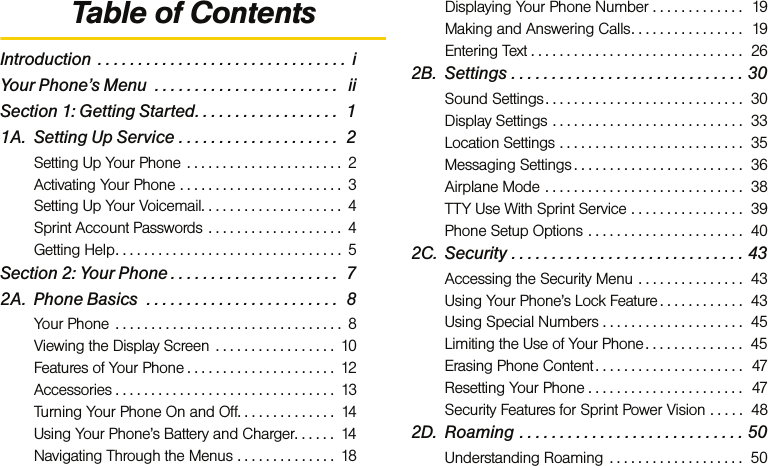 Table of ContentsIntroduction  . . . . . . . . . . . . . . . . . . . . . . . . . . . . . . .  iYour Phone’s Menu  . . . . . . . . . . . . . . . . . . . . . . .   iiSection 1: Getting Started. . . . . . . . . . . . . . . . . .  11A. Setting Up Service . . . . . . . . . . . . . . . . . . . .  2Setting Up Your Phone  . . . . . . . . . . . . . . . . . . . . . .  2Activating Your Phone . . . . . . . . . . . . . . . . . . . . . . .  3Setting Up Your Voicemail. . . . . . . . . . . . . . . . . . . .  4Sprint Account Passwords . . . . . . . . . . . . . . . . . . .  4Getting Help. . . . . . . . . . . . . . . . . . . . . . . . . . . . . . . .  5Section 2: Your Phone . . . . . . . . . . . . . . . . . . . . .  72A. Phone Basics  . . . . . . . . . . . . . . . . . . . . . . . .  8Your Phone  . . . . . . . . . . . . . . . . . . . . . . . . . . . . . . . .  8Viewing the Display Screen  . . . . . . . . . . . . . . . . .  10Features of Your Phone . . . . . . . . . . . . . . . . . . . . .  12Accessories . . . . . . . . . . . . . . . . . . . . . . . . . . . . . . .  13Turning Your Phone On and Off. . . . . . . . . . . . . .  14Using Your Phone’s Battery and Charger. . . . . .  14Navigating Through the Menus . . . . . . . . . . . . . .  18Displaying Your Phone Number . . . . . . . . . . . . .  19Making and Answering Calls. . . . . . . . . . . . . . . .  19Entering Text . . . . . . . . . . . . . . . . . . . . . . . . . . . . . .  262B. Settings . . . . . . . . . . . . . . . . . . . . . . . . . . . . . 30Sound Settings . . . . . . . . . . . . . . . . . . . . . . . . . . . .  30Display Settings . . . . . . . . . . . . . . . . . . . . . . . . . . .  33Location Settings . . . . . . . . . . . . . . . . . . . . . . . . . .  35Messaging Settings . . . . . . . . . . . . . . . . . . . . . . . .  36Airplane Mode . . . . . . . . . . . . . . . . . . . . . . . . . . . .  38TTY Use With Sprint Service . . . . . . . . . . . . . . . .  39Phone Setup Options . . . . . . . . . . . . . . . . . . . . . .  402C. Security . . . . . . . . . . . . . . . . . . . . . . . . . . . . . 43Accessing the Security Menu . . . . . . . . . . . . . . .  43Using Your Phone’s Lock Feature . . . . . . . . . . . .  43Using Special Numbers . . . . . . . . . . . . . . . . . . . .  45Limiting the Use of Your Phone . . . . . . . . . . . . . .  45Erasing Phone Content . . . . . . . . . . . . . . . . . . . . .  47Resetting Your Phone . . . . . . . . . . . . . . . . . . . . . .  47Security Features for Sprint Power Vision . . . . .  482D. Roaming . . . . . . . . . . . . . . . . . . . . . . . . . . . . 50Understanding Roaming  . . . . . . . . . . . . . . . . . . .  50