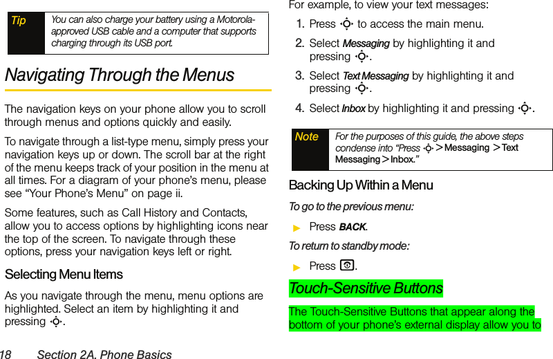 18 Section 2A. Phone BasicsNavigating Through the Menus The navigation keys on your phone allow you to scroll through menus and options quickly and easily.To navigate through a list-type menu, simply press your navigation keys up or down. The scroll bar at the right of the menu keeps track of your position in the menu at all times. For a diagram of your phone’s menu, please see “Your Phone’s Menu” on page ii.Some features, such as Call History and Contacts, allow you to access options by highlighting icons near the top of the screen. To navigate through these options, press your navigation keys left or right.Selecting Menu ItemsAs you navigate through the menu, menu options are highlighted. Select an item by highlighting it and pressing S.For example, to view your text messages:1. Press S to access the main menu.2. Select Messaging by highlighting it and pressing S.3. Select Text Messaging by highlighting it and pressing S.4. Select Inbox by highlighting it and pressing S.Backing Up Within a MenuTo go to the previous menu: ᮣPress BACK.To return to standby mode:ᮣPress O.Touch-Sensitive ButtonsThe Touch-Sensitive Buttons that appear along the bottom of your phone’s external display allow you to Tip You can also charge your battery using a Motorola-approved USB cable and a computer that supports charging through its USB port. Note For the purposes of this guide, the above steps condense into “Press S &gt; Messaging  &gt; Text Messaging &gt; Inbox.”