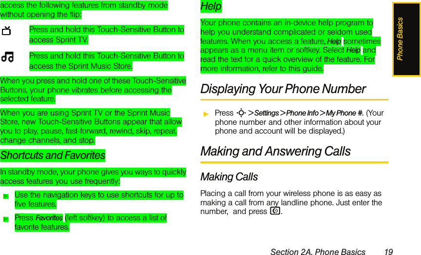 Phone BasicsSection 2A. Phone Basics 19access the following features from standby mode without opening the flip:Press and hold this Touch-Sensitive Button to access Sprint TV.Press and hold this Touch-Sensitive Button to access the Sprint Music Store.When you press and hold one of these Touch-Sensitive Buttons, your phone vibrates before accessing the selected feature.When you are using Sprint TV or the Sprint Music Store, new Touch-Sensitive Buttons appear that allow you to play, pause, fast-forward, rewind, skip, repeat, change channels, and stop.Shortcuts and FavoritesIn standby mode, your phone gives you ways to quickly access features you use frequently:ᮣUse the navigation keys to use shortcuts for up to five features.ᮣPress Favorites (left softkey) to access a list of favorite features.HelpYour phone contains an in-device help program to help you understand complicated or seldom used features. When you access a feature, Help sometimes appears as a menu item or softkey. Select Help and read the text for a quick overview of the feature. For more information, refer to this guide. Displaying Your Phone NumberᮣPress S &gt; Settings &gt; Phone Info &gt; My Phone #. (Your phone number and other information about your phone and account will be displayed.)Making and Answering CallsMaking CallsPlacing a call from your wireless phone is as easy as making a call from any landline phone. Just enter the number,  and press N.