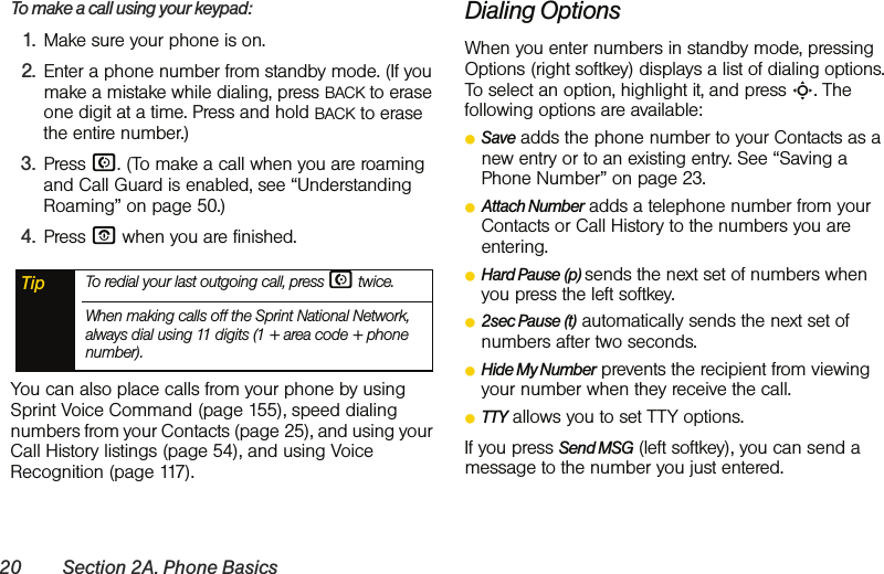 20 Section 2A. Phone BasicsTo make a call using your keypad:1. Make sure your phone is on.2. Enter a phone number from standby mode. (If you make a mistake while dialing, press BACK to erase one digit at a time. Press and hold BACK to erase the entire number.)3. Press N. (To make a call when you are roaming and Call Guard is enabled, see “Understanding Roaming” on page 50.)4. Press O when you are finished.You can also place calls from your phone by using Sprint Voice Command (page 155), speed dialing numbers from your Contacts (page 25), and using your Call History listings (page 54), and using Voice Recognition (page 117).Dialing OptionsWhen you enter numbers in standby mode, pressing Options (right softkey) displays a list of dialing options. To select an option, highlight it, and press S. The following options are available:ⅷSave adds the phone number to your Contacts as a new entry or to an existing entry. See “Saving a Phone Number” on page 23.ⅷAttach Number adds a telephone number from your Contacts or Call History to the numbers you are entering. ⅷHard Pause (p) sends the next set of numbers when you press the left softkey.ⅷ2sec Pause (t) automatically sends the next set of numbers after two seconds.ⅷHide My Number prevents the recipient from viewing your number when they receive the call. ⅷTTY allows you to set TTY options.If you press Send MSG (left softkey), you can send a message to the number you just entered. Tip To redial your last outgoing call, press N twice.When making calls off the Sprint National Network, always dial using 11 digits (1 + area code + phone number).