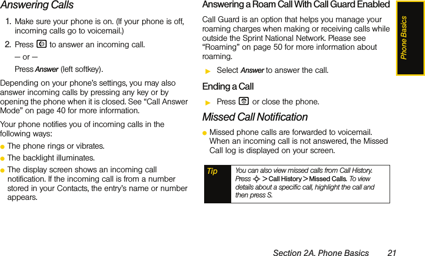 Phone BasicsSection 2A. Phone Basics 21Answering Calls1. Make sure your phone is on. (If your phone is off, incoming calls go to voicemail.)2. Press N to answer an incoming call. — or —Press Answer (left softkey).Depending on your phone’s settings, you may also answer incoming calls by pressing any key or by opening the phone when it is closed. See “Call Answer Mode” on page 40 for more information.Your phone notifies you of incoming calls in the following ways:ⅷThe phone rings or vibrates.ⅷThe backlight illuminates.ⅷThe display screen shows an incoming call notification. If the incoming call is from a number stored in your Contacts, the entry’s name or number appears.Answering a Roam Call With Call Guard EnabledCall Guard is an option that helps you manage your roaming charges when making or receiving calls while outside the Sprint National Network. Please see “Roaming” on page 50 for more information about roaming.ᮣSelect Answer to answer the call. Ending a CallᮣPress O or close the phone.Missed Call NotificationⅷMissed phone calls are forwarded to voicemail. When an incoming call is not answered, the Missed Call log is displayed on your screen.Tip You can also view missed calls from Call History. Press S &gt; Call History &gt; Missed Calls. To view details about a specific call, highlight the call and then press S. 