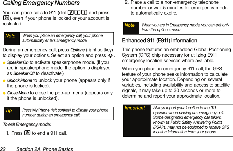 22 Section 2A. Phone BasicsCalling Emergency NumbersYou can place calls to 911 (dial 911 and press N), even if your phone is locked or your account is restricted.During an emergency call, press Options (right softkey) to display your options. Select an option and press S.ⅷSpeaker On to activate speakerphone mode. (If you are in speakerphone mode, the option is displayed as Speaker Off to deactivate.)ⅷUnlock Phone to unlock your phone (appears only if the phone is locked).ⅷClose Menu to close the pop-up menu (appears only if the phone is unlocked).To exit Emergency mode:1. Press O to end a 911 call.2. Place a call to a non-emergency telephone number or wait 5 minutes for emergency mode to automatically expire.Enhanced 911 (E911) InformationThis phone features an embedded Global Positioning System (GPS) chip necessary for utilizing E911 emergency location services where available. When you place an emergency 911 call, the GPS feature of your phone seeks information to calculate your approximate location. Depending on several variables, including availability and access to satellite signals, it may take up to 30 seconds or more to determine and report your approximate location.Note When you place an emergency call, your phone automatically enters Emergency mode.Tip Press My Phone (left softkey) to display your phone number during an emergency call.Note When you are in Emergency mode, you can exit only from the options menuImportant Always report your location to the 911 operator when placing an emergency call. Some designated emergency call takers, known as Public Safety Answering Points (PSAPs) may not be equipped to receive GPS location information from your phone.