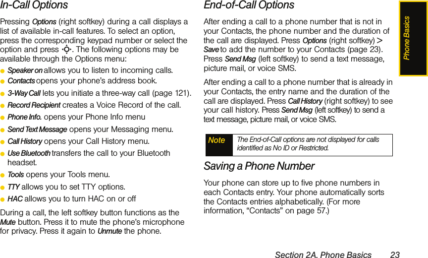 Phone BasicsSection 2A. Phone Basics 23In-Call OptionsPressing Options (right softkey) during a call displays a list of available in-call features. To select an option, press the corresponding keypad number or select the option and press S. The following options may be available through the Options menu: ⅷSpeaker on allows you to listen to incoming calls.ⅷContacts opens your phone’s address book.ⅷ3-Way Call lets you initiate a three-way call (page 121).ⅷRecord Recipient creates a Voice Record of the call.ⅷPhone Info. opens your Phone Info menuⅷSend Text Message opens your Messaging menu.ⅷCall History opens your Call History menu.ⅷUse Bluetooth transfers the call to your Bluetooth headset. ⅷTools opens your Tools menu.ⅷTTY allows you to set TTY options.ⅷHAC allows you to turn HAC on or off During a call, the left softkey button functions as the Mute button. Press it to mute the phone’s microphone for privacy. Press it again to Unmute the phone.End-of-Call OptionsAfter ending a call to a phone number that is not in your Contacts, the phone number and the duration of the call are displayed. Press Options (right softkey) &gt; Save to add the number to your Contacts (page 23). Press Send Msg (left softkey) to send a text message, picture mail, or voice SMS.After ending a call to a phone number that is already in your Contacts, the entry name and the duration of the call are displayed. Press Call History (right softkey) to see your call history. Press Send Msg (left softkey) to send a text message, picture mail, or voice SMS.Saving a Phone NumberYour phone can store up to five phone numbers in each Contacts entry. Your phone automatically sorts the Contacts entries alphabetically. (For more information, “Contacts” on page 57.)Note The End-of-Call options are not displayed for calls identified as No ID or Restricted.