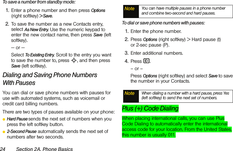 24 Section 2A. Phone BasicsTo save a number from standby mode:1. Enter a phone number and then press Options (right softkey) &gt; Save.2. To save the number as a new Contacts entry, select As New Entry. Use the numeric keypad to enter the new contact name, then press Save (left softkey).— or —Select To Existing Entry. Scroll to the entry you want to save the number to, press S, and then press Save (left softkey).Dialing and Saving Phone Numbers With PausesYou can dial or save phone numbers with pauses for use with automated systems, such as voicemail or credit card billing numbers. There are two types of pauses available on your phone:ⅷHard Pause sends the next set of numbers when you press the left softkey button.ⅷ2-Second Pause automatically sends the next set of numbers after two seconds.To dial or save phone numbers with pauses:1. Enter the phone number.2. Press Options (right softkey) &gt; Hard pause (t)  or 2-sec pause (P). 3. Enter additional numbers.4. Press N. – or –Press Options (right softkey) and select Save to save the number in your Contacts.Plus (+) Code DialingWhen placing international calls, you can use Plus Code Dialing to automatically enter the international access code for your location. From the United States, this number is usually 011.Note You can have multiple pauses in a phone number and combine two-second and hard pauses.Note When dialing a number with a hard pause, press Yes (left softkey) to send the next set of numbers. 