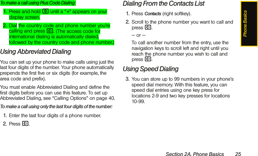 Phone BasicsSection 2A. Phone Basics 25To make a call using Plus Code Dialing:1. Press and hold 0 until a “+” appears on your display screen.2. Dial the country code and phone number you’re calling and press N. (The access code for international dialing is automatically dialed, followed by the country code and phone number.)Using Abbreviated DialingYou can set up your phone to make calls using just the last four digits of the number. Your phone automatically prepends the first five or six digits (for example, the area code and prefix). You must enable Abbreviated Dialing and define the first digits before you can use this feature. To set up Abbreviated Dialing, see “Calling Options” on page 40.To make a call using only the last four digits of the number:1. Enter the last four digits of a phone number.2. Press N.Dialing From the Contacts List1. Press Contacts (right softkey).2. Scroll to the phone number you want to call and  press N.— or —To call another number from the entry, use the navigation keys to scroll left and right until you reach the phone number you wish to call and press N.Using Speed Dialing3. You can store up to 99 numbers in your phone’s speed dial memory. With this feature, you can speed dial entries using one key press for locations 2-9 and two key presses for locations 10-99. 