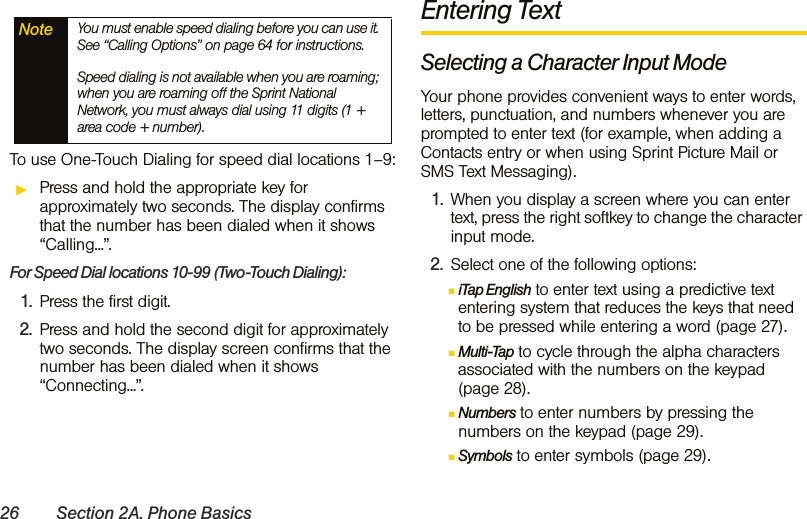 26 Section 2A. Phone BasicsTo use One-Touch Dialing for speed dial locations 1–9:ᮣPress and hold the appropriate key for approximately two seconds. The display confirms that the number has been dialed when it shows “Calling...”.For Speed Dial locations 10-99 (Two-Touch Dialing):1. Press the first digit.2. Press and hold the second digit for approximately two seconds. The display screen confirms that the number has been dialed when it shows “Connecting...”.Entering TextSelecting a Character Input ModeYour phone provides convenient ways to enter words, letters, punctuation, and numbers whenever you are prompted to enter text (for example, when adding a Contacts entry or when using Sprint Picture Mail or SMS Text Messaging).1. When you display a screen where you can enter text, press the right softkey to change the character input mode.2. Select one of the following options:ⅢiTap English to enter text using a predictive text entering system that reduces the keys that need to be pressed while entering a word (page 27).ⅢMulti-Tap to cycle through the alpha characters associated with the numbers on the keypad  (page 28).ⅢNumbers to enter numbers by pressing the numbers on the keypad (page 29).ⅢSymbols to enter symbols (page 29).Note You must enable speed dialing before you can use it. See “Calling Options” on page 64 for instructions. Speed dialing is not available when you are roaming; when you are roaming off the Sprint National Network, you must always dial using 11 digits (1 + area code + number).