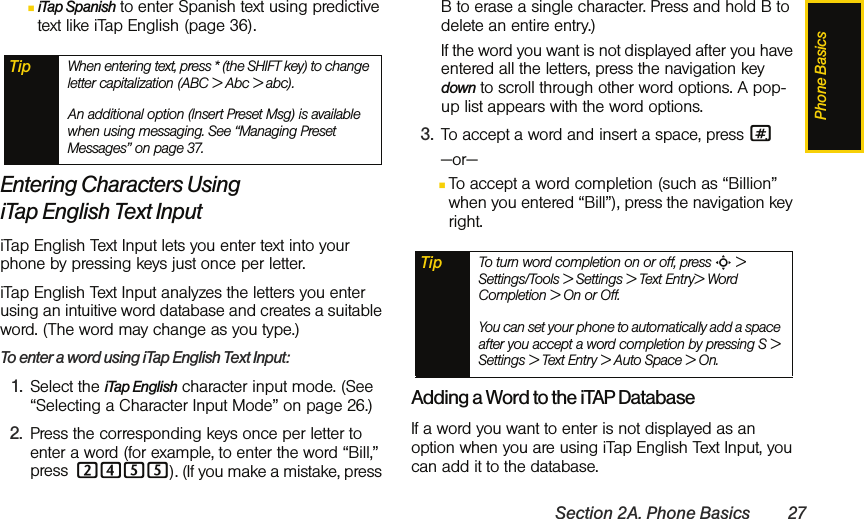 Phone BasicsSection 2A. Phone Basics 27ⅢiTap Spanish to enter Spanish text using predictive text like iTap English (page 36).Entering Characters Using iTap English Text Input iTap English Text Input lets you enter text into your phone by pressing keys just once per letter. iTap English Text Input analyzes the letters you enter using an intuitive word database and creates a suitable word. (The word may change as you type.) To enter a word using iTap English Text Input:1. Select the iTap English character input mode. (See “Selecting a Character Input Mode” on page 26.)2. Press the corresponding keys once per letter to enter a word (for example, to enter the word “Bill,” press 2455). (If you make a mistake, press B to erase a single character. Press and hold B to delete an entire entry.)If the word you want is not displayed after you have entered all the letters, press the navigation key down to scroll through other word options. A pop-up list appears with the word options.3. To accept a word and insert a space, press #.—or—ⅢTo accept a word completion (such as “Billion” when you entered “Bill”), press the navigation key right. Adding a Word to the iTAP DatabaseIf a word you want to enter is not displayed as an option when you are using iTap English Text Input, you can add it to the database.Tip When entering text, press * (the SHIFT key) to change letter capitalization (ABC &gt; Abc &gt; abc).An additional option (Insert Preset Msg) is available when using messaging. See “Managing Preset Messages” on page 37.Tip To turn word completion on or off, press S &gt; Settings/Tools &gt; Settings &gt; Text Entry&gt; Word Completion &gt; On or Off.You can set your phone to automatically add a space after you accept a word completion by pressing S &gt; Settings &gt; Text Entry &gt; Auto Space &gt; On.