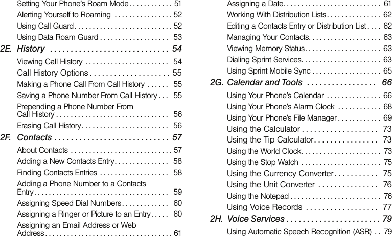 Setting Your Phone’s Roam Mode. . . . . . . . . . . . 51Alerting Yourself to Roaming  . . . . . . . . . . . . . . . . 52Using Call Guard . . . . . . . . . . . . . . . . . . . . . . . . . . . 52Using Data Roam Guard . . . . . . . . . . . . . . . . . . .   532E. History   . . . . . . . . . . . . . . . . . . . . . . . . . . . . . 54Viewing Call History  . . . . . . . . . . . . . . . . . . . . . . .   54Call History Options . . . . . . . . . . . . . . . . . . . . 55Making a Phone Call From Call History  . . . . . .   55Saving a Phone Number From Call History . . .   55Prepending a Phone Number From  Call History . . . . . . . . . . . . . . . . . . . . . . . . . . . . . . .   56Erasing Call History. . . . . . . . . . . . . . . . . . . . . . . .   562F. Contacts . . . . . . . . . . . . . . . . . . . . . . . . . . . .  57About Contacts  . . . . . . . . . . . . . . . . . . . . . . . . . . . . 57Adding a New Contacts Entry. . . . . . . . . . . . . . .   58Finding Contacts Entries  . . . . . . . . . . . . . . . . . . .   58Adding a Phone Number to a Contacts  Entry . . . . . . . . . . . . . . . . . . . . . . . . . . . . . . . . . . . . .   59Assigning Speed Dial Numbers . . . . . . . . . . . . .   60Assigning a Ringer or Picture to an Entry. . . . .   60Assigning an Email Address or Web  Address . . . . . . . . . . . . . . . . . . . . . . . . . . . . . . . . . . . 61Assigning a Date. . . . . . . . . . . . . . . . . . . . . . . . . . .  61Working With Distribution Lists . . . . . . . . . . . . . . .  62Editing a Contacts Entry or Distribution List . . . .  62Managing Your Contacts. . . . . . . . . . . . . . . . . . . .  63Viewing Memory Status. . . . . . . . . . . . . . . . . . . . .  63Dialing Sprint Services. . . . . . . . . . . . . . . . . . . . . .  63Using Sprint Mobile Sync . . . . . . . . . . . . . . . . . . .  652G. Calendar and Tools  . . . . . . . . . . . . . . . . .   66Using Your Phone’s Calendar  . . . . . . . . . . . . . . .  66Using Your Phone’s Alarm Clock  . . . . . . . . . . . .  68Using Your Phone’s File Manager . . . . . . . . . . . .  69Using the Calculator . . . . . . . . . . . . . . . . . . .  73Using the Tip Calculator. . . . . . . . . . . . . . . .  73Using the World Clock. . . . . . . . . . . . . . . . . . . . . .  73Using the Stop Watch . . . . . . . . . . . . . . . . . . . . . .  75Using the Currency Converter . . . . . . . . . . .   75Using the Unit Converter  . . . . . . . . . . . . . . .   76Using the Notepad . . . . . . . . . . . . . . . . . . . . . . . . .  76Using Voice Records  . . . . . . . . . . . . . . . . . .  772H. Voice Services . . . . . . . . . . . . . . . . . . . . . . . 79Using Automatic Speech Recognition (ASR)  . .  79