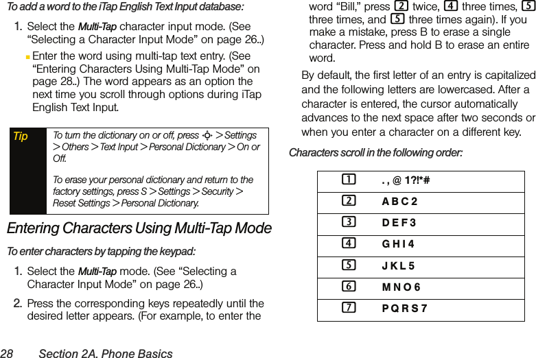 28 Section 2A. Phone BasicsTo add a word to the iTap English Text Input database:1. Select the Multi-Tap character input mode. (See “Selecting a Character Input Mode” on page 26..)ⅢEnter the word using multi-tap text entry. (See “Entering Characters Using Multi-Tap Mode” on page 28..) The word appears as an option the next time you scroll through options during iTap English Text Input.Entering Characters Using Multi-Tap ModeTo enter characters by tapping the keypad: 1. Select the Multi-Tap mode. (See “Selecting a Character Input Mode” on page 26..)2. Press the corresponding keys repeatedly until the desired letter appears. (For example, to enter the word “Bill,” press 2 twice, 4 three times, 5 three times, and 5 three times again). If you make a mistake, press B to erase a single character. Press and hold B to erase an entire word. By default, the first letter of an entry is capitalized and the following letters are lowercased. After a character is entered, the cursor automatically advances to the next space after two seconds or when you enter a character on a different key.Characters scroll in the following order: Tip To turn the dictionary on or off, press S &gt; Settings &gt; Others &gt; Text Input &gt; Personal Dictionary &gt; On or Off.To erase your personal dictionary and return to the factory settings, press S &gt; Settings &gt; Security &gt; Reset Settings &gt; Personal Dictionary. 1. , @ 1?!*#2A B C 23D E F 34G H I 45J K L 56M N O 67P Q R S 7