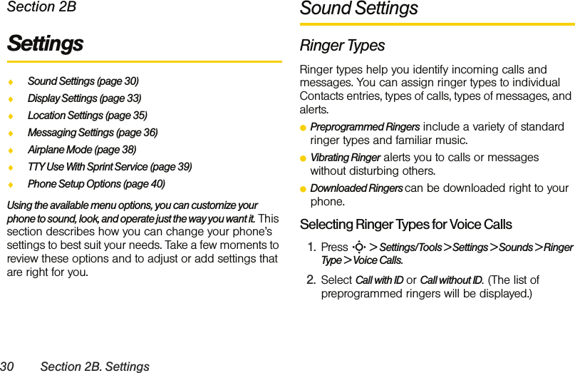 30 Section 2B. SettingsSection 2BSettings  ࡗSound Settings (page 30)ࡗDisplay Settings (page 33)ࡗLocation Settings (page 35)ࡗMessaging Settings (page 36)ࡗAirplane Mode (page 38)ࡗTTY Use With Sprint Service (page 39)ࡗPhone Setup Options (page 40)Using the available menu options, you can customize your phone to sound, look, and operate just the way you want it. This section describes how you can change your phone’s settings to best suit your needs. Take a few moments to review these options and to adjust or add settings that are right for you.Sound SettingsRinger TypesRinger types help you identify incoming calls and messages. You can assign ringer types to individual Contacts entries, types of calls, types of messages, and alerts. ⅷPreprogrammed Ringers include a variety of standard ringer types and familiar music.ⅷVibrating Ringer alerts you to calls or messages without disturbing others.ⅷDownloaded Ringers can be downloaded right to your phone.Selecting Ringer Types for Voice Calls1. Press S &gt; Settings/Tools &gt; Settings &gt; Sounds &gt; Ringer Type &gt; Voice Calls.2. Select Call with ID or Call without ID. (The list of preprogrammed ringers will be displayed.)