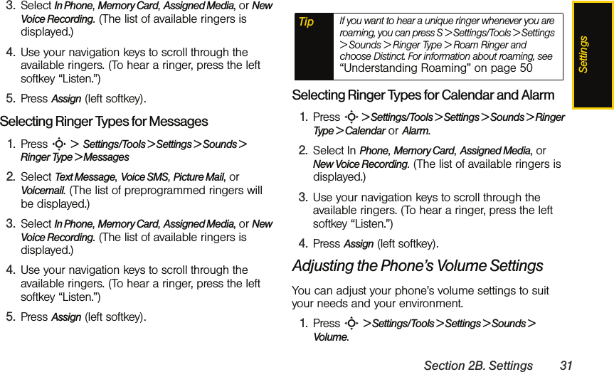 SettingsSection 2B. Settings 313. Select In Phone, Memory Card, Assigned Media, or New Voice Recording. (The list of available ringers is displayed.)4. Use your navigation keys to scroll through the available ringers. (To hear a ringer, press the left softkey “Listen.”) 5. Press Assign (left softkey).Selecting Ringer Types for Messages1. Press S &gt;  Settings/Tools &gt; Settings &gt; Sounds &gt; Ringer Type &gt; Messages2. Select Text Message, Voice SMS, Picture Mail, or Voicemail. (The list of preprogrammed ringers will be displayed.)3. Select In Phone, Memory Card, Assigned Media, or New Voice Recording. (The list of available ringers is displayed.)4. Use your navigation keys to scroll through the available ringers. (To hear a ringer, press the left softkey “Listen.”) 5. Press Assign (left softkey).Selecting Ringer Types for Calendar and Alarm1. Press S &gt; Settings/Tools &gt; Settings &gt; Sounds &gt; Ringer Type &gt; Calendar or Alarm.2. Select In Phone, Memory Card, Assigned Media, or New Voice Recording. (The list of available ringers is displayed.)3. Use your navigation keys to scroll through the available ringers. (To hear a ringer, press the left softkey “Listen.”)4. Press Assign (left softkey).Adjusting the Phone’s Volume SettingsYou can adjust your phone’s volume settings to suit your needs and your environment.1. Press S &gt; Settings/Tools &gt; Settings &gt; Sounds &gt; Volume.Tip If you want to hear a unique ringer whenever you are roaming, you can press S &gt; Settings/Tools &gt; Settings &gt; Sounds &gt; Ringer Type &gt; Roam Ringer and choose Distinct. For information about roaming, see “Understanding Roaming” on page 50