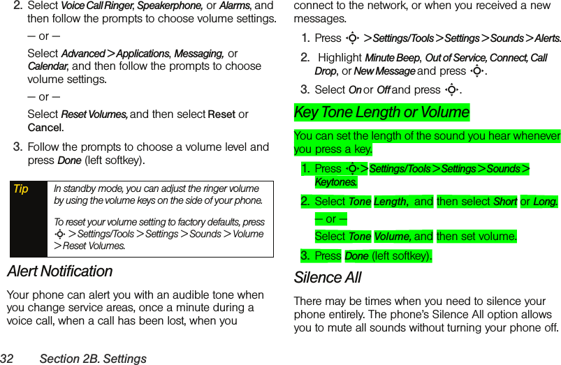 32 Section 2B. Settings2. Select Voice Call Ringer, Speakerphone,  or Alarms, and then follow the prompts to choose volume settings.— or —Select Advanced &gt; Applications, Messaging,  or Calendar, and then follow the prompts to choose volume settings.— or —Select Reset Volumes, and then select Reset or Cancel.3. Follow the prompts to choose a volume level and press Done (left softkey).Alert NotificationYour phone can alert you with an audible tone when you change service areas, once a minute during a voice call, when a call has been lost, when you connect to the network, or when you received a new messages.1. Press S &gt; Settings/Tools &gt; Settings &gt; Sounds &gt; Alerts.2.  Highlight Minute Beep, Out of Service, Connect, Call Drop, or New Message and press S.3. Select On or Off and press S.Key Tone Length or VolumeYou can set the length of the sound you hear whenever you press a key.1. Press S&gt; Settings/Tools &gt; Settings &gt; Sounds &gt; Keytones.2. Select Tone Length,  and then select Short or Long. — or —Select Tone Volume, and then set volume.3. Press Done (left softkey).Silence AllThere may be times when you need to silence your phone entirely. The phone’s Silence All option allows you to mute all sounds without turning your phone off.Tip In standby mode, you can adjust the ringer volume by using the volume keys on the side of your phone.  To reset your volume setting to factory defaults, press S &gt; Settings/Tools &gt; Settings &gt; Sounds &gt; Volume &gt; Reset Volumes.