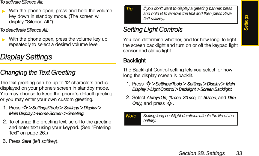 SettingsSection 2B. Settings 33To activate Silence All:ᮣWith the phone open, press and hold the volume key down in standby mode. (The screen will display “Silence All.”)To deactivate Silence All:ᮣWith the phone open, press the volume key up repeatedly to select a desired volume level. Display SettingsChanging the Text GreetingThe text greeting can be up to 12 characters and is displayed on your phone’s screen in standby mode. You may choose to keep the phone’s default greeting, or you may enter your own custom greeting.1. Press S&gt; Settings/Tools &gt;  Settings &gt; Display &gt; Main Display &gt; Home Screen &gt; Greeting.2. To change the greeting text, scroll to the greeting and enter text using your keypad. (See “Entering Text” on page 26..)3. Press Save (left softkey).Setting Light Controls You can determine whether, and for how long, to light the screen backlight and turn on or off the keypad light sensor and status light.BacklightThe Backlight Control setting lets you select for how long the display screen is backlit.1. Press S&gt; Settings/Tools &gt;  Settings &gt; Display &gt;  Main Display &gt; Light Control &gt; Backlight &gt; Screen Backlight.2. Select Always On, 10 sec, 30 sec, or 50 sec, and Dim Only, and press S.Tip If you don’t want to display a greeting banner, press and hold B to remove the text and then press Save (left softkey).Note Setting long backlight durations affects the life of the battery. 