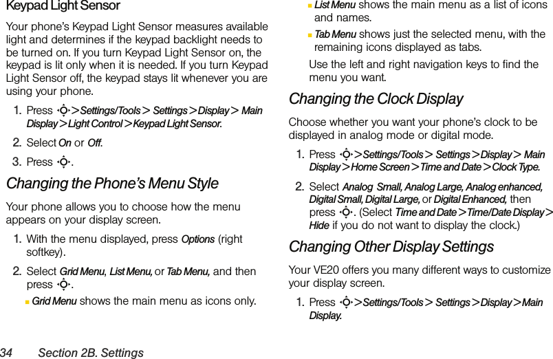 34 Section 2B. SettingsKeypad Light SensorYour phone’s Keypad Light Sensor measures available light and determines if the keypad backlight needs to be turned on. If you turn Keypad Light Sensor on, the keypad is lit only when it is needed. If you turn Keypad Light Sensor off, the keypad stays lit whenever you are using your phone.1. Press S&gt; Settings/Tools &gt;  Settings &gt; Display &gt;  Main Display &gt; Light Control &gt; Keypad Light Sensor.2. Select On or Off.3. Press S.Changing the Phone’s Menu StyleYour phone allows you to choose how the menu appears on your display screen.1. With the menu displayed, press Options (right softkey).2. Select Grid Menu, List Menu, or Tab Menu, and then press S.ⅢGrid Menu shows the main menu as icons only.ⅢList Menu shows the main menu as a list of icons and names.ⅢTab Menu shows just the selected menu, with the remaining icons displayed as tabs. Use the left and right navigation keys to find the menu you want.Changing the Clock DisplayChoose whether you want your phone’s clock to be displayed in analog mode or digital mode.1. Press S&gt; Settings/Tools &gt;  Settings &gt; Display &gt;  Main Display &gt; Home Screen &gt; Time and Date &gt; Clock Type.2. Select Analog  Small, Analog Large, Analog enhanced, Digital Small, Digital Large, or Digital Enhanced, then press S. (Select Time and Date &gt; Time/Date Display &gt; Hide if you do not want to display the clock.)Changing Other Display SettingsYour VE20 offers you many different ways to customize your display screen. 1. Press S&gt; Settings/Tools &gt;  Settings &gt; Display &gt; Main Display. 