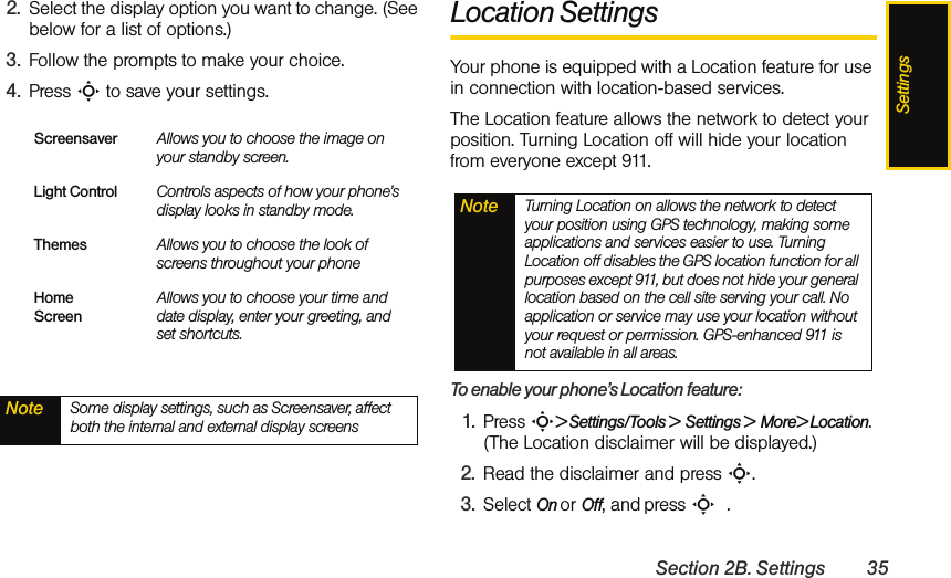 SettingsSection 2B. Settings 352. Select the display option you want to change. (See below for a list of options.) 3. Follow the prompts to make your choice. 4. Press S to save your settings. Location SettingsYour phone is equipped with a Location feature for use in connection with location-based services. The Location feature allows the network to detect your position. Turning Location off will hide your location from everyone except 911.To enable your phone’s Location feature:1. Press S&gt; Settings/Tools &gt;  Settings &gt;  More&gt; Location. (The Location disclaimer will be displayed.)2. Read the disclaimer and press S.3. Select On or Off, and press S  .Screensaver Allows you to choose the image on your standby screen.Light Control Controls aspects of how your phone’s display looks in standby mode.Themes Allows you to choose the look of screens throughout your phoneHome ScreenAllows you to choose your time and date display, enter your greeting, and set shortcuts.Note Some display settings, such as Screensaver, affect both the internal and external display screensNote Turning Location on allows the network to detect your position using GPS technology, making some applications and services easier to use. Turning Location off disables the GPS location function for all purposes except 911, but does not hide your general location based on the cell site serving your call. No application or service may use your location without your request or permission. GPS-enhanced 911 is not available in all areas.