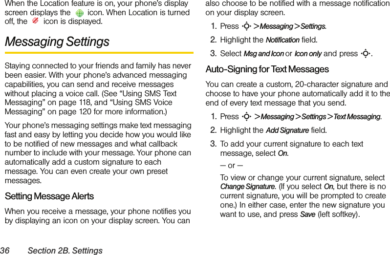 36 Section 2B. SettingsWhen the Location feature is on, your phone’s display screen displays the   icon. When Location is turned off, the   icon is displayed.Messaging SettingsStaying connected to your friends and family has never been easier. With your phone’s advanced messaging capabilities, you can send and receive messages without placing a voice call. (See “Using SMS Text Messaging” on page 118, and “Using SMS Voice Messaging” on page 120 for more information.) Your phone’s messaging settings make text messaging fast and easy by letting you decide how you would like to be notified of new messages and what callback number to include with your message. Your phone can automatically add a custom signature to each message. You can even create your own preset messages.Setting Message AlertsWhen you receive a message, your phone notifies you by displaying an icon on your display screen. You can also choose to be notified with a message notification on your display screen.1. Press S &gt; Messaging &gt; Settings.2. Highlight the Notification field. 3. Select Msg and Icon or Icon only and press S.Auto-Signing for Text MessagesYou can create a custom, 20-character signature and choose to have your phone automatically add it to the end of every text message that you send. 1. Press S &gt; Messaging &gt; Settings &gt; Text Messaging.2. Highlight the Add Signature field. 3. To add your current signature to each text message, select On.— or —To view or change your current signature, select Change Signature. (If you select On, but there is no current signature, you will be prompted to create one.) In either case, enter the new signature you want to use, and press Save (left softkey).