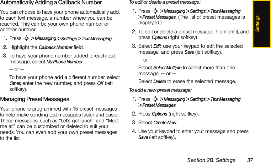 SettingsSection 2B. Settings 37Automatically Adding a Callback NumberYou can choose to have your phone automatically add, to each text message, a number where you can be reached. This can be your own phone number or another number.   1. Press S &gt; Messaging &gt; Settings &gt; Text Messaging.2. Highlight the Callback Number field. 3. To have your phone number added to each text message, select My Phone Number.— or —To have your phone add a different number, select Other, enter the new number, and press OK (left softkey). Managing Preset Messages  Your phone is programmed with 15 preset messages to help make sending text messages faster and easier. These messages, such as “Let’s get lunch” and “Meet me at,” can be customized or deleted to suit your needs. You can even add your own preset messages to the list.To edit or delete a preset message:1. Press S &gt; Messaging &gt; Settings &gt; Text Messaging &gt; Preset Messages. (The list of preset messages is displayed.)2. To edit or delete a preset message, highlight it, and press Options (right softkey).3. Select Edit, use your keypad to edit the selected message, and press Save (left softkey).— or —Select Select Multiple to select more than one message. — or —Select Delete to erase the selected message.To add a new preset message:1. Press S &gt; Messaging &gt; Settings &gt; Text Messaging &gt; Preset Messages.2. Press Options (right softkey).3. Select Create New.4. Use your keypad to enter your message and press  Save (left softkey). 