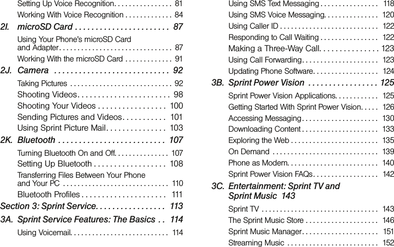 Setting Up Voice Recognition. . . . . . . . . . . . . . . .  81Working With Voice Recognition . . . . . . . . . . . . . 842I. microSD Card . . . . . . . . . . . . . . . . . . . . . . .  87Using Your Phone’s microSD Card  and Adapter. . . . . . . . . . . . . . . . . . . . . . . . . . . . . . .  87Working With the microSD Card . . . . . . . . . . . . .  912J. Camera   . . . . . . . . . . . . . . . . . . . . . . . . . . . .  92Taking Pictures  . . . . . . . . . . . . . . . . . . . . . . . . . . . . 92Shooting Videos . . . . . . . . . . . . . . . . . . . . . . .  98Shooting Your Videos . . . . . . . . . . . . . . . . .  100Sending Pictures and Videos. . . . . . . . . . .  101Using Sprint Picture Mail. . . . . . . . . . . . . . .  1032K. Bluetooth . . . . . . . . . . . . . . . . . . . . . . . . . .  107Turning Bluetooth On and Off. . . . . . . . . . . . . . .  107Setting Up Bluetooth . . . . . . . . . . . . . . . . . .  108Transferring Files Between Your Phone  and Your PC  . . . . . . . . . . . . . . . . . . . . . . . . . . . . .  110Bluetooth Profiles . . . . . . . . . . . . . . . . . . . . .  111Section 3: Sprint Service. . . . . . . . . . . . . . . . .  1133A. Sprint Service Features: The Basics  . .  114Using Voicemail. . . . . . . . . . . . . . . . . . . . . . . . . . .  114Using SMS Text Messaging . . . . . . . . . . . . . . . .   118Using SMS Voice Messaging. . . . . . . . . . . . . . .  120Using Caller ID . . . . . . . . . . . . . . . . . . . . . . . . . . .  122Responding to Call Waiting . . . . . . . . . . . . . . . .  122Making a Three-Way Call. . . . . . . . . . . . . . . 123Using Call Forwarding . . . . . . . . . . . . . . . . . . . . .  123Updating Phone Software. . . . . . . . . . . . . . . . . .  1243B. Sprint Power Vision  . . . . . . . . . . . . . . . . . 125Sprint Power Vision Applications. . . . . . . . . . . .  125Getting Started With Sprint Power Vision. . . . .  126Accessing Messaging. . . . . . . . . . . . . . . . . . . . .  130Downloading Content . . . . . . . . . . . . . . . . . . . . .  133Exploring the Web . . . . . . . . . . . . . . . . . . . . . . . .  135On Demand  . . . . . . . . . . . . . . . . . . . . . . . . . . . . .  139Phone as Modem. . . . . . . . . . . . . . . . . . . . . . . . .  140Sprint Power Vision FAQs. . . . . . . . . . . . . . . . . .  1423C. Entertainment: Sprint TV and  Sprint Music  143Sprint TV  . . . . . . . . . . . . . . . . . . . . . . . . . . . . . . . .  143The Sprint Music Store . . . . . . . . . . . . . . . . . . . .  146Sprint Music Manager. . . . . . . . . . . . . . . . . . . . .  151Streaming Music  . . . . . . . . . . . . . . . . . . . . . . . . .  152