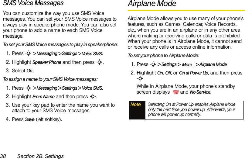 38 Section 2B. SettingsSMS Voice MessagesYou can customize the way you use SMS Voice messages. You can set your SMS Voice messages to always play in speakerphone mode. You can also set your phone to add a name to each SMS Voice message.To set your SMS Voice messages to play in speakerphone:1. Press S &gt; Messaging &gt; Settings &gt; Voice SMS.2. Highlight Speaker Phone and then press S. 3. Select On. To assign a name to your SMS Voice messages:1. Press S &gt; Messaging &gt; Settings &gt; Voice SMS.2. Highlight From Name and then press S. 3. Use your key pad to enter the name you want to attach to your SMS Voice messages.4. Press Save (left softkey).Airplane ModeAirplane Mode allows you to use many of your phone’s features, such as Games, Calendar, Voice Records, etc., when you are in an airplane or in any other area where making or receiving calls or data is prohibited. When your phone is in Airplane Mode, it cannot send or receive any calls or access online information.To set your phone to Airplane Mode:1. Press S &gt; Settings &gt;  More... &gt; Airplane Mode.2. Highlight On, Off, or On at Power Up, and then press S.While in Airplane Mode, your phone’s standby screen displays    and No Service.Note Selecting On at Power Up enables Airplane Mode only the next time you power up. Afterwards, your phone will power up normally.