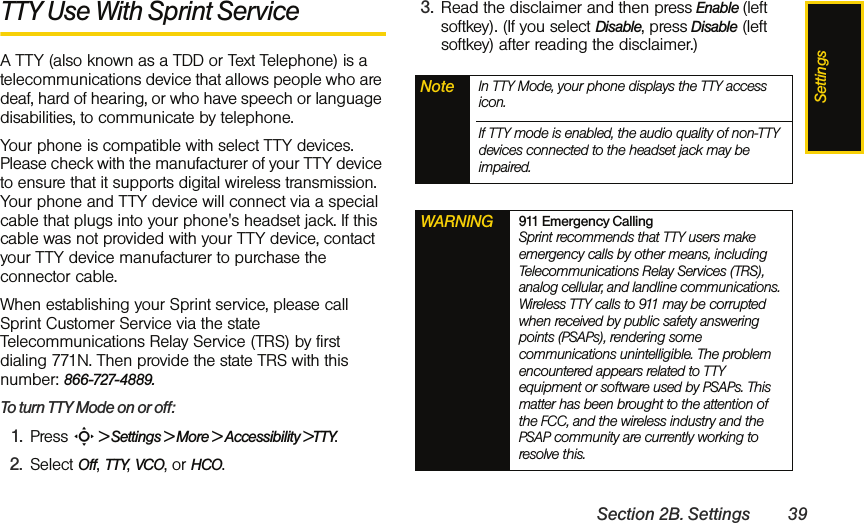 SettingsSection 2B. Settings 39TTY Use With Sprint Service A TTY (also known as a TDD or Text Telephone) is a telecommunications device that allows people who are deaf, hard of hearing, or who have speech or language disabilities, to communicate by telephone.Your phone is compatible with select TTY devices. Please check with the manufacturer of your TTY device to ensure that it supports digital wireless transmission. Your phone and TTY device will connect via a special cable that plugs into your phone&apos;s headset jack. If this cable was not provided with your TTY device, contact your TTY device manufacturer to purchase the connector cable.When establishing your Sprint service, please call Sprint Customer Service via the state Telecommunications Relay Service (TRS) by first dialing 771N. Then provide the state TRS with this number: 866-727-4889.To turn TTY Mode on or off:1. Press S &gt; Settings &gt; More &gt; Accessibility &gt;TTY.2. Select Off, TTY, VCO, or HCO. 3. Read the disclaimer and then press Enable (left softkey). (If you select Disable, press Disable (left softkey) after reading the disclaimer.)Note In TTY Mode, your phone displays the TTY access icon.If TTY mode is enabled, the audio quality of non-TTY devices connected to the headset jack may be impaired.WARNING 911 Emergency Calling Sprint recommends that TTY users make emergency calls by other means, including Telecommunications Relay Services (TRS), analog cellular, and landline communications. Wireless TTY calls to 911 may be corrupted when received by public safety answering points (PSAPs), rendering some communications unintelligible. The problem encountered appears related to TTY equipment or software used by PSAPs. This matter has been brought to the attention of the FCC, and the wireless industry and the PSAP community are currently working to resolve this.