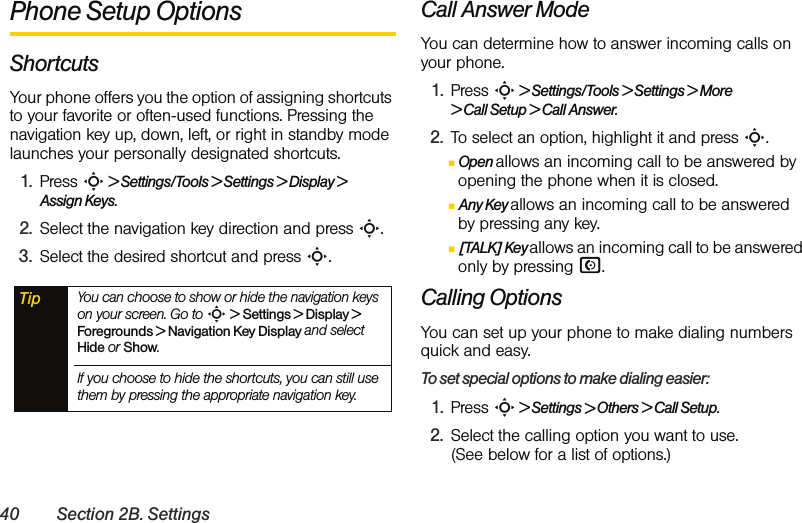 40 Section 2B. SettingsPhone Setup OptionsShortcutsYour phone offers you the option of assigning shortcuts to your favorite or often-used functions. Pressing the navigation key up, down, left, or right in standby mode launches your personally designated shortcuts. 1. Press S &gt; Settings/Tools &gt; Settings &gt; Display &gt; Assign Keys.2. Select the navigation key direction and press S.3. Select the desired shortcut and press S.Call Answer ModeYou can determine how to answer incoming calls on your phone.1. Press S &gt; Settings/Tools &gt; Settings &gt; More  &gt; Call Setup &gt; Call Answer.2. To select an option, highlight it and press S.ⅢOpen allows an incoming call to be answered by opening the phone when it is closed.ⅢAny Key allows an incoming call to be answered by pressing any key.Ⅲ[TALK] Key allows an incoming call to be answered only by pressing N.Calling OptionsYou can set up your phone to make dialing numbers quick and easy. To set special options to make dialing easier:1. Press S &gt; Settings &gt; Others &gt; Call Setup. 2. Select the calling option you want to use. (See below for a list of options.) Tip You can choose to show or hide the navigation keys on your screen. Go to S &gt; Settings &gt; Display &gt; Foregrounds &gt; Navigation Key Display and select Hide or Show. If you choose to hide the shortcuts, you can still use them by pressing the appropriate navigation key. 