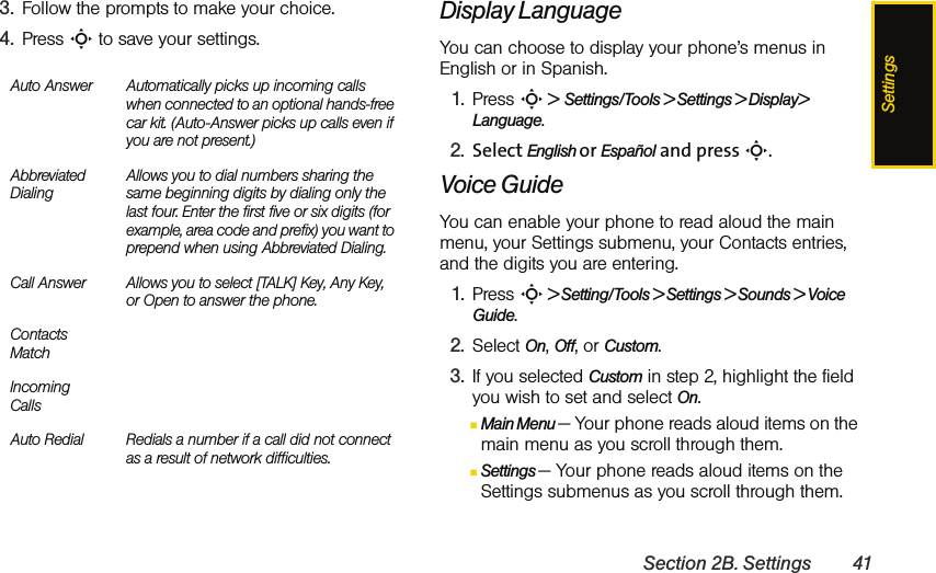 SettingsSection 2B. Settings 413. Follow the prompts to make your choice. 4. Press S to save your settings. Display LanguageYou can choose to display your phone’s menus in English or in Spanish.1. Press S &gt;  Settings/Tools &gt; Settings &gt; Display&gt; Language.2. Select English or Español and press S.Voice Guide You can enable your phone to read aloud the main menu, your Settings submenu, your Contacts entries, and the digits you are entering.1. Press S &gt; Setting/Tools &gt; Settings &gt; Sounds &gt; Voice Guide.2. Select On, Off, or Custom.3. If you selected Custom in step 2, highlight the field you wish to set and select On.ⅢMain Menu — Your phone reads aloud items on the main menu as you scroll through them. ⅢSettings — Your phone reads aloud items on the Settings submenus as you scroll through them.Auto Answer Automatically picks up incoming calls when connected to an optional hands-free car kit. (Auto-Answer picks up calls even if you are not present.)Abbreviated DialingAllows you to dial numbers sharing the same beginning digits by dialing only the last four. Enter the first five or six digits (for example, area code and prefix) you want to prepend when using Abbreviated Dialing. Call Answer Allows you to select [TALK] Key, Any Key, or Open to answer the phone.Contacts MatchIncoming CallsAuto Redial Redials a number if a call did not connect as a result of network difficulties.