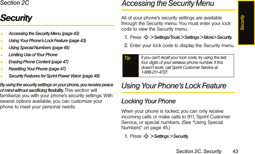 SecuritySection 2C. Security 43Section 2CSecurityࡗAccessing the Security Menu (page 43)ࡗUsing Your Phone’s Lock Feature (page 43)ࡗUsing Special Numbers (page 45)ࡗLimiting Use of Your PhoneࡗErasing Phone Content (page 47)ࡗResetting Your Phone (page 47)ࡗSecurity Features for Sprint Power Vision (page 48)By using the security settings on your phone, you receive peace of mind without sacrificing flexibility. This section will familiarize you with your phone’s security settings. With several options available, you can customize your phone to meet your personal needs.Accessing the Security MenuAll of your phone’s security settings are available through the Security menu. You must enter your lock code to view the Security menu.1. Press S &gt; Settings/Tools &gt; Settings &gt; More&gt; Security.2. Enter your lock code to display the Security menu.Using Your Phone’s Lock FeatureLocking Your PhoneWhen your phone is locked, you can only receive incoming calls or make calls to 911, Sprint Customer Service, or special numbers. (See “Using Special Numbers” on page 45.)1. Press S &gt; Settings &gt; Security.Tip If you can&apos;t recall your lock code, try using the last four digits of your wireless phone number. If this doesn&apos;t work, call Sprint Customer Service at  1-888-211-4727.