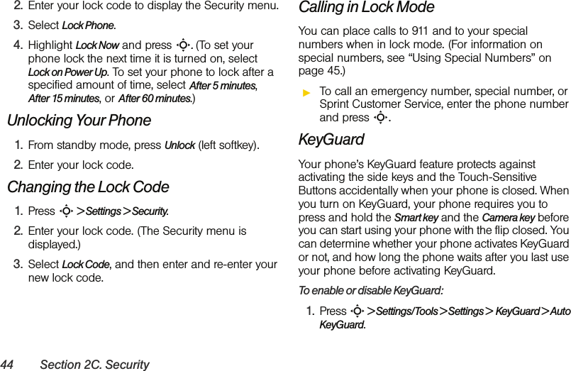 44 Section 2C. Security2. Enter your lock code to display the Security menu.3. Select Lock Phone.4. Highlight Lock Now and press S. (To set your phone lock the next time it is turned on, select Lock on Power Up. To set your phone to lock after a specified amount of time, select After 5 minutes, After 15 minutes, or After 60 minutes.)Unlocking Your Phone1. From standby mode, press Unlock (left softkey).2. Enter your lock code.Changing the Lock Code1. Press S &gt; Settings &gt; Security.2. Enter your lock code. (The Security menu is displayed.)3. Select Lock Code, and then enter and re-enter your new lock code.Calling in Lock ModeYou can place calls to 911 and to your special numbers when in lock mode. (For information on special numbers, see “Using Special Numbers” on page 45.)ᮣTo call an emergency number, special number, or Sprint Customer Service, enter the phone number and press S.KeyGuardYour phone’s KeyGuard feature protects against activating the side keys and the Touch-Sensitive Buttons accidentally when your phone is closed. When you turn on KeyGuard, your phone requires you to press and hold the Smart key and the Camera key before you can start using your phone with the flip closed. You can determine whether your phone activates KeyGuard or not, and how long the phone waits after you last use your phone before activating KeyGuard. To enable or disable KeyGuard:1. Press S &gt; Settings/Tools &gt; Settings &gt;  KeyGuard &gt; Auto KeyGuard.