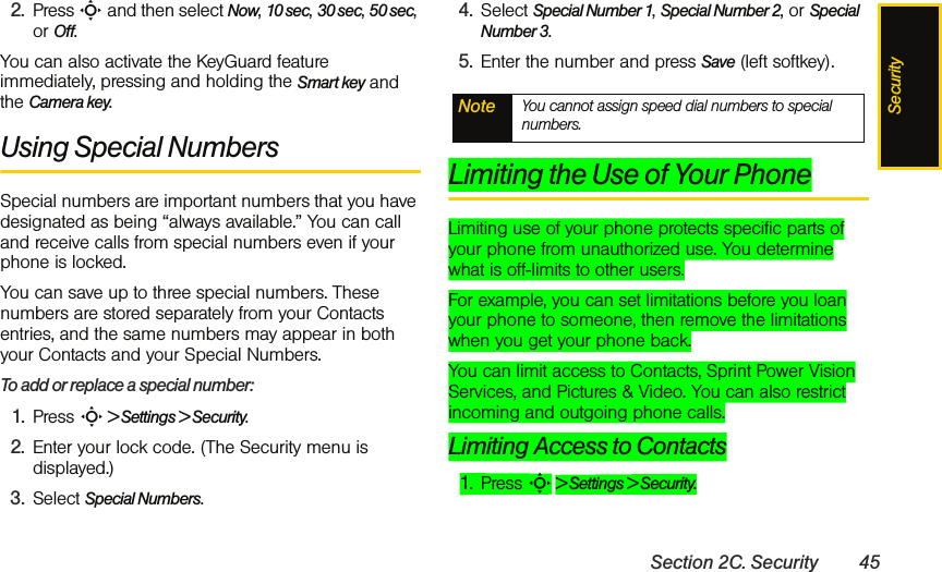 SecuritySection 2C. Security 452. Press S and then select Now, 10 sec, 30 sec, 50 sec, or Off. You can also activate the KeyGuard feature immediately, pressing and holding the Smart key and the Camera key. Using Special NumbersSpecial numbers are important numbers that you have designated as being “always available.” You can call and receive calls from special numbers even if your phone is locked.You can save up to three special numbers. These numbers are stored separately from your Contacts entries, and the same numbers may appear in both your Contacts and your Special Numbers.To add or replace a special number:1. Press S &gt; Settings &gt; Security.2. Enter your lock code. (The Security menu is displayed.)3. Select Special Numbers.4. Select Special Number 1, Special Number 2, or Special Number 3.5. Enter the number and press Save (left softkey).Limiting the Use of Your PhoneLimiting use of your phone protects specific parts of your phone from unauthorized use. You determine what is off-limits to other users. For example, you can set limitations before you loan your phone to someone, then remove the limitations when you get your phone back.You can limit access to Contacts, Sprint Power Vision Services, and Pictures &amp; Video. You can also restrict incoming and outgoing phone calls. Limiting Access to Contacts1. Press S &gt; Settings &gt; Security.Note You cannot assign speed dial numbers to special numbers.