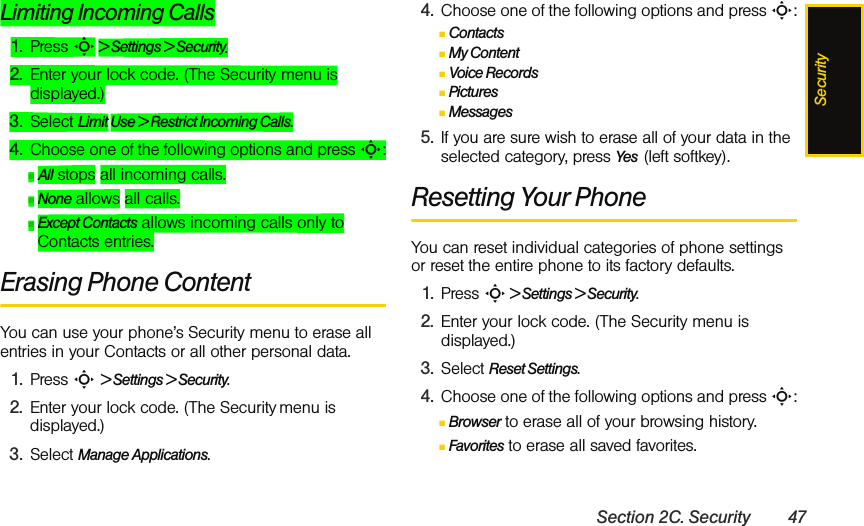 SecuritySection 2C. Security 47Limiting Incoming Calls1. Press S &gt; Settings &gt; Security.2. Enter your lock code. (The Security menu is displayed.)3. Select Limit Use &gt; Restrict Incoming Calls.4. Choose one of the following options and press S:ⅢAll stops all incoming calls.ⅢNone allows all calls.ⅢExcept Contacts allows incoming calls only to Contacts entries.Erasing Phone ContentYou can use your phone’s Security menu to erase all entries in your Contacts or all other personal data.1. Press S &gt; Settings &gt; Security.2. Enter your lock code. (The Security menu is displayed.)3. Select Manage Applications.4. Choose one of the following options and press S:ⅢContactsⅢMy ContentⅢVoice RecordsⅢPicturesⅢMessages5. If you are sure wish to erase all of your data in the selected category, press Yes  (left softkey).Resetting Your PhoneYou can reset individual categories of phone settings or reset the entire phone to its factory defaults.1. Press S &gt; Settings &gt; Security. 2. Enter your lock code. (The Security menu is displayed.)3. Select Reset Settings.4. Choose one of the following options and press S:ⅢBrowser to erase all of your browsing history.ⅢFavorites to erase all saved favorites.