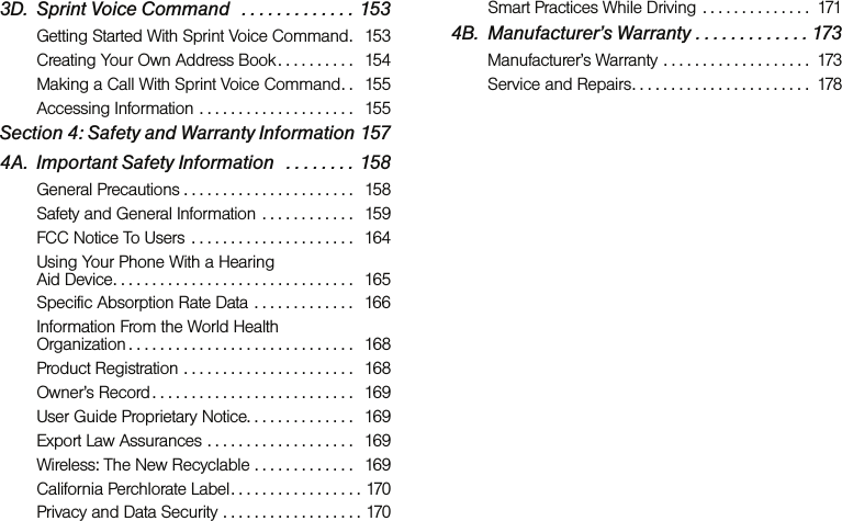 3D. Sprint Voice Command   . . . . . . . . . . . . . 153Getting Started With Sprint Voice Command.   153Creating Your Own Address Book . . . . . . . . . .   154Making a Call With Sprint Voice Command. .   155Accessing Information . . . . . . . . . . . . . . . . . . . .   155Section 4: Safety and Warranty Information 1574A. Important Safety Information   . . . . . . . . 158General Precautions . . . . . . . . . . . . . . . . . . . . . .   158Safety and General Information  . . . . . . . . . . . .   159FCC Notice To Users  . . . . . . . . . . . . . . . . . . . . .   164Using Your Phone With a Hearing  Aid Device. . . . . . . . . . . . . . . . . . . . . . . . . . . . . . .   165Specific Absorption Rate Data . . . . . . . . . . . . .  166Information From the World Health  Organization . . . . . . . . . . . . . . . . . . . . . . . . . . . . .   168Product Registration . . . . . . . . . . . . . . . . . . . . . .   168Owner’s Record . . . . . . . . . . . . . . . . . . . . . . . . . .   169User Guide Proprietary Notice. . . . . . . . . . . . . .   169Export Law Assurances . . . . . . . . . . . . . . . . . . .   169Wireless: The New Recyclable . . . . . . . . . . . . .  169California Perchlorate Label. . . . . . . . . . . . . . . . . 170Privacy and Data Security . . . . . . . . . . . . . . . . . . 170Smart Practices While Driving . . . . . . . . . . . . . .  1714B. Manufacturer’s Warranty . . . . . . . . . . . . . 173Manufacturer’s Warranty . . . . . . . . . . . . . . . . . . .  173Service and Repairs. . . . . . . . . . . . . . . . . . . . . . .  178