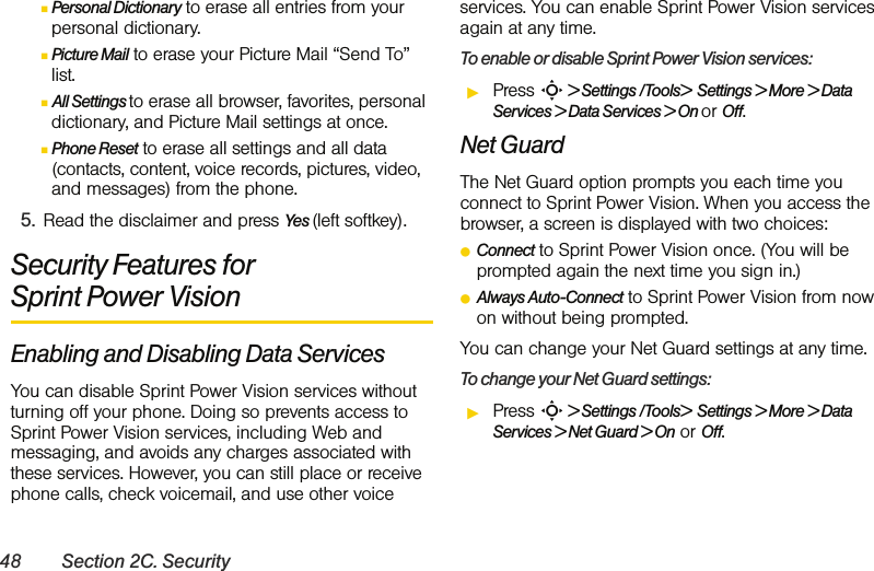 48 Section 2C. SecurityⅢPersonal Dictionary to erase all entries from your personal dictionary.ⅢPicture Mail to erase your Picture Mail “Send To” list.ⅢAll Settings to erase all browser, favorites, personal dictionary, and Picture Mail settings at once.ⅢPhone Reset to erase all settings and all data (contacts, content, voice records, pictures, video, and messages) from the phone.5. Read the disclaimer and press Yes (left softkey).Security Features for Sprint Power VisionEnabling and Disabling Data ServicesYou can disable Sprint Power Vision services without turning off your phone. Doing so prevents access to Sprint Power Vision services, including Web and messaging, and avoids any charges associated with these services. However, you can still place or receive phone calls, check voicemail, and use other voice services. You can enable Sprint Power Vision services again at any time. To enable or disable Sprint Power Vision services: ᮣPress S &gt; Settings /Tools&gt;  Settings &gt; More &gt; Data Services &gt; Data Services &gt; On or Off.Net GuardThe Net Guard option prompts you each time you connect to Sprint Power Vision. When you access the browser, a screen is displayed with two choices:ⅷConnect to Sprint Power Vision once. (You will be prompted again the next time you sign in.)ⅷAlways Auto-Connect to Sprint Power Vision from now on without being prompted.You can change your Net Guard settings at any time. To change your Net Guard settings:ᮣPress S &gt; Settings /Tools&gt;  Settings &gt; More &gt; Data Services &gt; Net Guard &gt; On or Off.