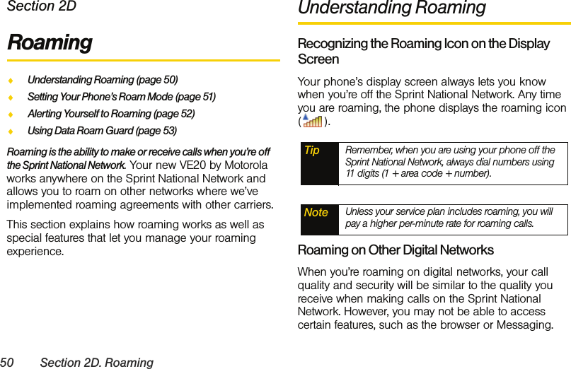 50 Section 2D. RoamingSection 2DRoamingࡗUnderstanding Roaming (page 50)ࡗSetting Your Phone’s Roam Mode (page 51)ࡗAlerting Yourself to Roaming (page 52)ࡗUsing Data Roam Guard (page 53)Roaming is the ability to make or receive calls when you’re off the Sprint National Network. Your new VE20 by Motorola works anywhere on the Sprint National Network and allows you to roam on other networks where we’ve implemented roaming agreements with other carriers. This section explains how roaming works as well as special features that let you manage your roaming experience. Understanding RoamingRecognizing the Roaming Icon on the Display ScreenYour phone’s display screen always lets you know when you’re off the Sprint National Network. Any time you are roaming, the phone displays the roaming icon ().Roaming on Other Digital NetworksWhen you’re roaming on digital networks, your call quality and security will be similar to the quality you receive when making calls on the Sprint National Network. However, you may not be able to access certain features, such as the browser or Messaging.Tip Remember, when you are using your phone off the Sprint National Network, always dial numbers using 11 digits (1 + area code + number).Note Unless your service plan includes roaming, you will pay a higher per-minute rate for roaming calls.