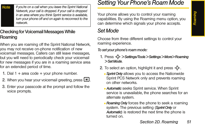 RoamingSection 2D. Roaming 51Checking for Voicemail Messages While RoamingWhen you are roaming off the Sprint National Network, you may not receive on-phone notification of new voicemail messages. Callers can still leave messages, but you will need to periodically check your voicemail for new messages if you are in a roaming service area for an extended period of time.1. Dial 1 + area code + your phone number.2. When you hear your voicemail greeting, press *. 3. Enter your passcode at the prompt and follow the voice prompts.Setting Your Phone’s Roam ModeYour phone allows you to control your roaming capabilities. By using the Roaming menu option, you can determine which signals your phone accepts.Set ModeChoose from three different settings to control your roaming experience.To set your phone’s roam mode:1. Press S &gt; Settings/Tools &gt; Settings &gt; More&gt; Roaming &gt; Set Mode.2. To select an option, highlight it and press S.ⅢSprint Only allows you to access the Nationwide Sprint PCS Network only and prevents roaming on other networks.ⅢAutomatic seeks Sprint service. When Sprint service is unavailable, the phone searches for an alternate system.ⅢRoaming Only forces the phone to seek a roaming system. The previous setting (Sprint Only or Automatic) is restored the next time the phone is turned on.Note If you’re on a call when you leave the Sprint National Network, your call is dropped. If your call is dropped in an area where you think Sprint service is available, turn your phone off and on again to reconnect to the network.