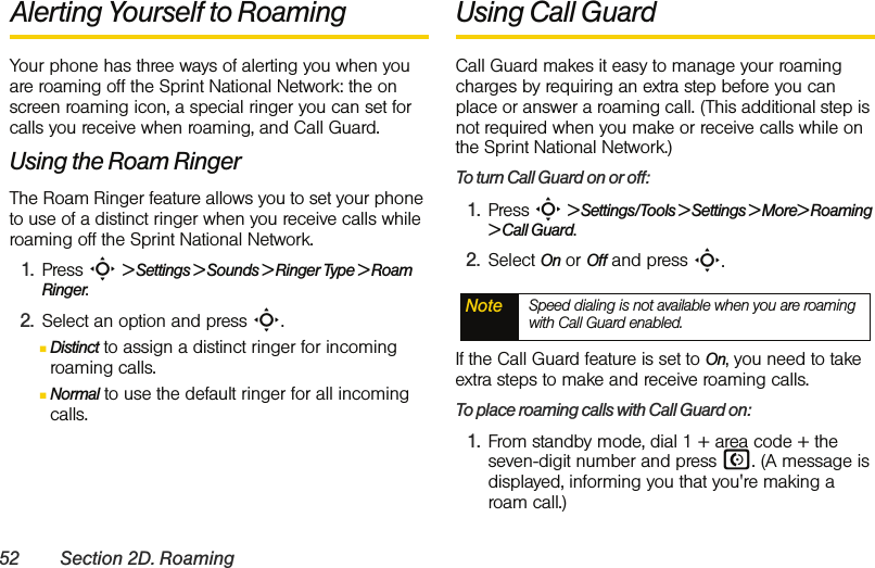 52 Section 2D. RoamingAlerting Yourself to Roaming Your phone has three ways of alerting you when you are roaming off the Sprint National Network: the on screen roaming icon, a special ringer you can set for calls you receive when roaming, and Call Guard.Using the Roam RingerThe Roam Ringer feature allows you to set your phone to use of a distinct ringer when you receive calls while roaming off the Sprint National Network.1. Press S &gt; Settings &gt; Sounds &gt; Ringer Type &gt; Roam Ringer.2. Select an option and press S.ⅢDistinct to assign a distinct ringer for incoming roaming calls.ⅢNormal to use the default ringer for all incoming calls.Using Call GuardCall Guard makes it easy to manage your roaming charges by requiring an extra step before you can place or answer a roaming call. (This additional step is not required when you make or receive calls while on the Sprint National Network.)To turn Call Guard on or off:1. Press S &gt; Settings/Tools &gt; Settings &gt; More&gt; Roaming &gt; Call Guard.2. Select On or Off and press S.If the Call Guard feature is set to On, you need to take extra steps to make and receive roaming calls.To place roaming calls with Call Guard on:1. From standby mode, dial 1 + area code + the seven-digit number and press N. (A message is displayed, informing you that you&apos;re making a roam call.) Note Speed dialing is not available when you are roaming with Call Guard enabled.