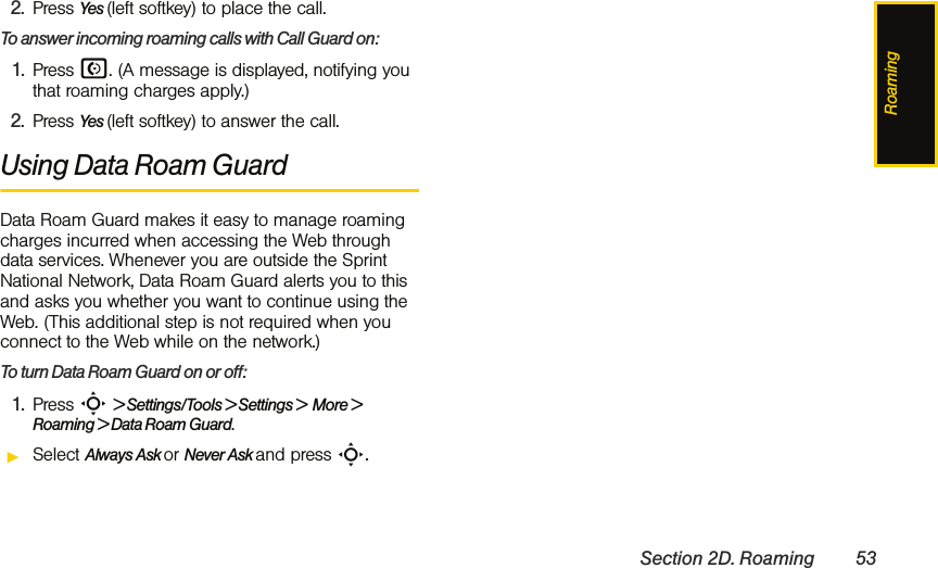 RoamingSection 2D. Roaming 532. Press Yes (left softkey) to place the call.To answer incoming roaming calls with Call Guard on:1. Press N. (A message is displayed, notifying you that roaming charges apply.)2. Press Yes (left softkey) to answer the call. Using Data Roam GuardData Roam Guard makes it easy to manage roaming charges incurred when accessing the Web through data services. Whenever you are outside the Sprint National Network, Data Roam Guard alerts you to this and asks you whether you want to continue using the Web. (This additional step is not required when you connect to the Web while on the network.)To turn Data Roam Guard on or off:1. Press S &gt; Settings/Tools &gt; Settings &gt;  More &gt; Roaming &gt; Data Roam Guard.ᮣSelect Always Ask or Never Ask and press S.