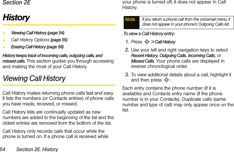 54 Section 2E. HistorySection 2EHistoryࡗViewing Call History (page 54)ࡗCall History Options (page 55)ࡗErasing Call History (page 56)History keeps track of incoming calls, outgoing calls, and missed calls. This section guides you through accessing and making the most of your Call History.Viewing Call History Call History makes returning phone calls fast and easy. It lists the numbers (or Contacts entries) of phone calls you have made, received, or missed.Call History lists are continually updated as new numbers are added to the beginning of the list and the oldest entries are removed from the bottom of the list.Call History only records calls that occur while the phone is turned on. If a phone call is received while your phone is turned off, it does not appear in Call History..To view a Call History entry:1. Press S &gt; Call History.2. Use your left and right navigation keys to select Recent History, Outgoing Calls, Incoming Calls, or Missed Calls. Your phone calls are displayed in reverse chronological order. 3. To view additional details about a call, highlight it and then press S.Each entry contains the phone number (if it is available) and Contacts entry name (if the phone number is in your Contacts). Duplicate calls (same number and type of call) may only appear once on the list.Note If you return a phone call from the voicemail menu, it does not appear in your phone’s Outgoing Calls list.