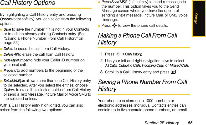 HistorySection 2E. History 55Call History OptionsBy highlighting a Call History entry and pressing Options (right softkey), you can select from the following options:ⅷSave to save the number if it is not in your Contacts or to edit an already existing Contacts entry. (See “Saving a Phone Number From Call History” on page 55.)ⅷDelete to erase the call from Call History.ⅷDelete All to erase the call from Call History.ⅷHide My Number to hide your Caller ID number on your next call.ⅷPrepend to add numbers to the beginning of the selected number.ⅷSelect Multiple allows more than one Call History entry to be selected. After you select the entries, choose Options to erase the selected entries from Call History or send a Text Message, Picture Mail or Voice SMS to the selected entries.With a Call History entry highlighted, you can also select from the following two options:ⅷPress Send MSG (left softkey) to send a message to the number. This option takes you to the Send Message screen where you have the option of sending a text message, Picture Mail, or SMS Voice message.ⅷPress S to view the phone call details.Making a Phone Call From Call History1. Press S &gt; Call History.2. Use your left and right navigation keys to select All Calls, Outgoing Calls, Incoming Calls, or Missed Calls. 3. Scroll to a Call History entry and press N.Saving a Phone Number From Call HistoryYour phone can store up to 1000 numbers or electronic addresses. Individual Contacts entries can contain up to five separate phone numbers, an email 