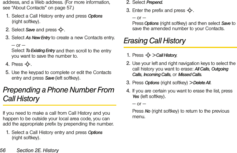 56 Section 2E. Historyaddress, and a Web address. (For more information, see “About Contacts” on page 57.)1. Select a Call History entry and press Options  (right softkey).2. Select Save and press S.3. Select As New Entry to create a new Contacts entry. — or —  Select To Existing Entry and then scroll to the entry you want to save the number to.4. Press S.5. Use the keypad to complete or edit the Contacts entry and press Save (left softkey).Prepending a Phone Number From Call HistoryIf you need to make a call from Call History and you happen to be outside your local area code, you can add the appropriate prefix by prepending the number.1. Select a Call History entry and press Options  (right softkey).2. Select Prepend.3. Enter the prefix and press S.— or —  Press Options (right softkey) and then select Save to save the amended number to your Contacts. Erasing Call History1. Press S &gt; Call History.2. Use your left and right navigation keys to select the call history you want to erase: All Calls, Outgoing Calls, Incoming Calls, or Missed Calls.3. Press Options (right softkey) &gt; Delete All.4. If you are certain you want to erase the list, press Yes (left softkey).— or —Press No (right softkey) to return to the previous menu. 