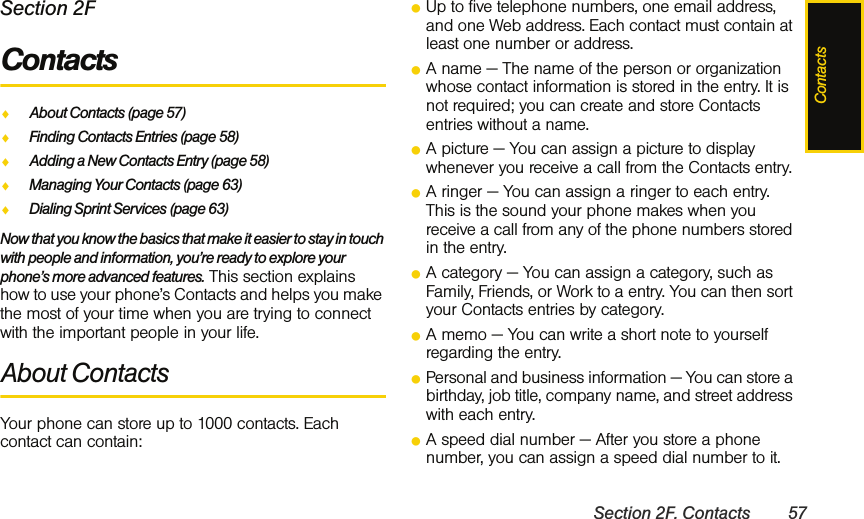 ContactsSection 2F. Contacts 57Section 2FContactsࡗAbout Contacts (page 57)ࡗFinding Contacts Entries (page 58)ࡗAdding a New Contacts Entry (page 58)ࡗManaging Your Contacts (page 63)ࡗDialing Sprint Services (page 63)Now that you know the basics that make it easier to stay in touch with people and information, you’re ready to explore your phone’s more advanced features. This section explains how to use your phone’s Contacts and helps you make the most of your time when you are trying to connect with the important people in your life.About Contacts Your phone can store up to 1000 contacts. Each contact can contain:ⅷUp to five telephone numbers, one email address, and one Web address. Each contact must contain at least one number or address.ⅷA name — The name of the person or organization whose contact information is stored in the entry. It is not required; you can create and store Contacts entries without a name. ⅷA picture — You can assign a picture to display whenever you receive a call from the Contacts entry.ⅷA ringer — You can assign a ringer to each entry. This is the sound your phone makes when you receive a call from any of the phone numbers stored in the entry.ⅷA category — You can assign a category, such as Family, Friends, or Work to a entry. You can then sort your Contacts entries by category.ⅷA memo — You can write a short note to yourself regarding the entry.ⅷPersonal and business information — You can store a birthday, job title, company name, and street address with each entry.ⅷA speed dial number — After you store a phone number, you can assign a speed dial number to it. 