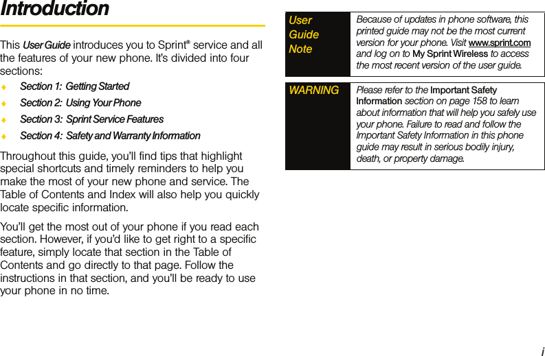 iIntroductionThis User Guide introduces you to Sprint® service and all the features of your new phone. It’s divided into four sections:ࡗSection 1:  Getting StartedࡗSection 2:  Using Your PhoneࡗSection 3:  Sprint Service FeaturesࡗSection 4:  Safety and Warranty InformationThroughout this guide, you’ll find tips that highlight special shortcuts and timely reminders to help you make the most of your new phone and service. The Table of Contents and Index will also help you quickly locate specific information.You’ll get the most out of your phone if you read each section. However, if you’d like to get right to a specific feature, simply locate that section in the Table of Contents and go directly to that page. Follow the instructions in that section, and you’ll be ready to use your phone in no time.User  Guide  NoteBecause of updates in phone software, this printed guide may not be the most current version for your phone. Visit www.sprint.com and log on to My Sprint Wireless to access the most recent version of the user guide.WARNING Please refer to the Important Safety Information section on page 158 to learn about information that will help you safely use your phone. Failure to read and follow the Important Safety Information in this phone guide may result in serious bodily injury, death, or property damage.