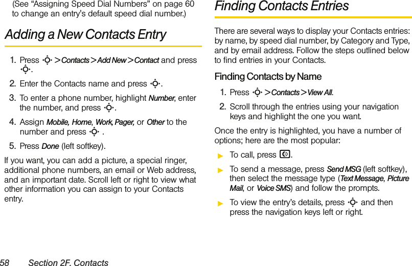 58 Section 2F. Contacts(See “Assigning Speed Dial Numbers” on page 60 to change an entry&apos;s default speed dial number.)Adding a New Contacts Entry1. Press S &gt; Contacts &gt; Add New &gt; Contact and press S. 2. Enter the Contacts name and press S. 3. To enter a phone number, highlight Number, enter the number, and press S. 4. Assign Mobile, Home, Work, Pager, or Other to the number and press S .5. Press Done (left softkey). If you want, you can add a picture, a special ringer, additional phone numbers, an email or Web address, and an important date. Scroll left or right to view what other information you can assign to your Contacts entry. Finding Contacts EntriesThere are several ways to display your Contacts entries: by name, by speed dial number, by Category and Type, and by email address. Follow the steps outlined below to find entries in your Contacts.Finding Contacts by Name1. Press S &gt; Contacts &gt; View All.2. Scroll through the entries using your navigation keys and highlight the one you want.Once the entry is highlighted, you have a number of options; here are the most popular:ᮣTo call, press N.ᮣTo send a message, press Send MSG (left softkey), then select the message type (Text Message, Picture Mail, or Voice SMS) and follow the prompts.ᮣTo view the entry’s details, press S and then press the navigation keys left or right.