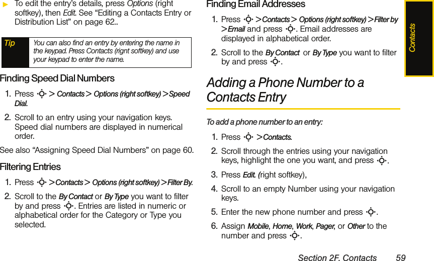 ContactsSection 2F. Contacts 59ᮣTo edit the entry’s details, press Options (right softkey), then Edit. See “Editing a Contacts Entry or Distribution List” on page 62..Finding Speed Dial Numbers1. Press S &gt;  Contacts &gt;  Options (right softkey) &gt; Speed Dial. 2. Scroll to an entry using your navigation keys. Speed dial numbers are displayed in numerical order. See also “Assigning Speed Dial Numbers” on page 60.Filtering Entries1. Press S &gt; Contacts &gt;  Options (right softkey) &gt; Filter By.2. Scroll to the By Contact or By Type you want to filter by and press S. Entries are listed in numeric or alphabetical order for the Category or Type you selected.Finding Email Addresses1. Press S &gt; Contacts &gt;  Options (right softkey) &gt; Filter by &gt; Email and press S. Email addresses are displayed in alphabetical order.2. Scroll to the By Contact  or By Type you want to filter by and press S.Adding a Phone Number to a Contacts EntryTo add a phone number to an entry:1. Press S &gt; Contacts.2. Scroll through the entries using your navigation keys, highlight the one you want, and press S.3. Press Edit. (right softkey),  4. Scroll to an empty Number using your navigation keys.5. Enter the new phone number and press S.6. Assign Mobile, Home, Work, Pager, or Other to the number and press S.Tip You can also find an entry by entering the name in the keypad. Press Contacts (rignt softkey) and use your keypad to enter the name. 