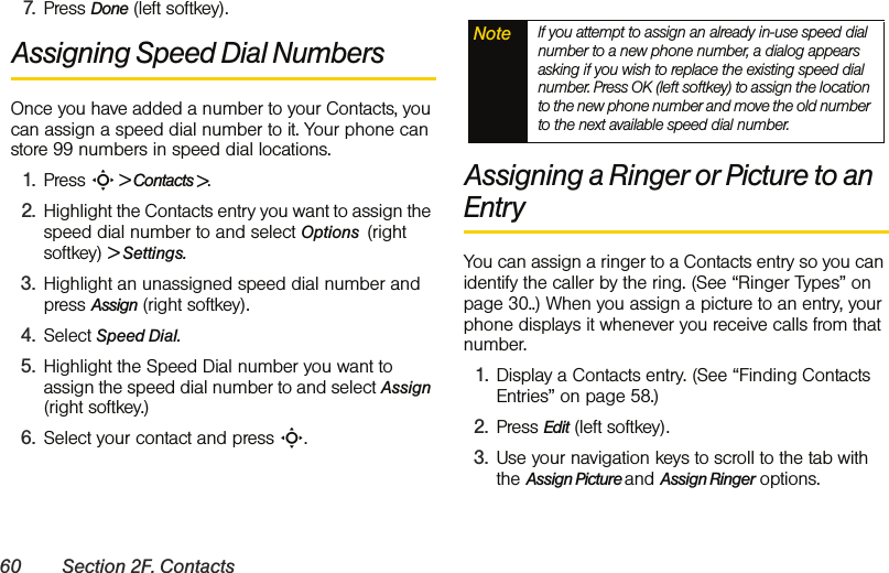 60 Section 2F. Contacts7. Press Done (left softkey). Assigning Speed Dial NumbersOnce you have added a number to your Contacts, you can assign a speed dial number to it. Your phone can store 99 numbers in speed dial locations.1. Press S &gt; Contacts &gt;. 2. Highlight the Contacts entry you want to assign the speed dial number to and select Options  (right softkey) &gt; Settings.3. Highlight an unassigned speed dial number and press Assign (right softkey).4. Select Speed Dial. 5. Highlight the Speed Dial number you want to assign the speed dial number to and select Assign (right softkey.) 6. Select your contact and press S.Assigning a Ringer or Picture to an EntryYou can assign a ringer to a Contacts entry so you can identify the caller by the ring. (See “Ringer Types” on page 30..) When you assign a picture to an entry, your phone displays it whenever you receive calls from that number.1. Display a Contacts entry. (See “Finding Contacts Entries” on page 58.)2. Press Edit (left softkey). 3. Use your navigation keys to scroll to the tab with the Assign Picture and Assign Ringer options.Note If you attempt to assign an already in-use speed dial number to a new phone number, a dialog appears asking if you wish to replace the existing speed dial number. Press OK (left softkey) to assign the location to the new phone number and move the old number to the next available speed dial number.