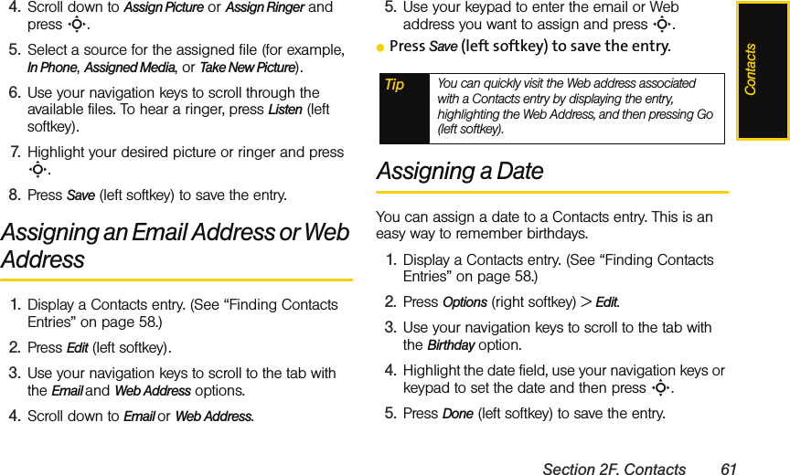 ContactsSection 2F. Contacts 614. Scroll down to Assign Picture or Assign Ringer and press S.5. Select a source for the assigned file (for example, In Phone, Assigned Media, or Take New Picture).6. Use your navigation keys to scroll through the available files. To hear a ringer, press Listen (left softkey).7. Highlight your desired picture or ringer and press S.8. Press Save (left softkey) to save the entry.Assigning an Email Address or Web Address1. Display a Contacts entry. (See “Finding Contacts Entries” on page 58.)2. Press Edit (left softkey).3. Use your navigation keys to scroll to the tab with the Email and Web Address options.4. Scroll down to Email or Web Address.5. Use your keypad to enter the email or Web address you want to assign and press S.ⅷPress Save (left softkey) to save the entry.Assigning a DateYou can assign a date to a Contacts entry. This is an easy way to remember birthdays.1. Display a Contacts entry. (See “Finding Contacts Entries” on page 58.)2. Press Options (right softkey) &gt; Edit.3. Use your navigation keys to scroll to the tab with the Birthday option.4. Highlight the date field, use your navigation keys or keypad to set the date and then press S.5. Press Done (left softkey) to save the entry.Tip You can quickly visit the Web address associated with a Contacts entry by displaying the entry, highlighting the Web Address, and then pressing Go (left softkey).